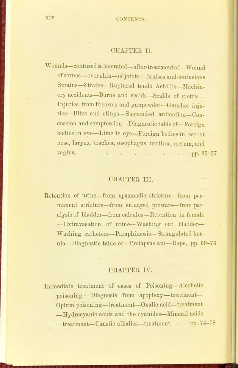 CHAPTER II. Wonnds—contused & lacerated—after-treatment of—Wound of cornea—over shin—of joints—Bruises and contusions Sprains—Strains—Ruptured tendo Achillis—Machin- ery accidents—Burns and scalds—Scalds of glottis- Injuries from firearms and gunpowder—Gunshot inju- ries-Bites and stings—Suspended animation—Con- cussion and compression—Diagnostic table of—Foreign bodies in eye—Lime in eye—Foreign bodies in ear or nose, larynx, trachea, oesophagus, uretlu-a, rectum, and vagina, pp. 35-57 CHAPTER III. Retention of urine—from spasmodic stricture—from per- manent stricture—from enlarged prostate—from par- alysis of bladder—from calculus—Retention in female —Extravasation of urine—Washiug out bladder— Washing catheters—Paraphimosis—Strangulated her- nia—Diagnostic table of—Prolapsus aui—Rape, pp. 58-73 CHAPTER IV. Immediate treatment of cases of Poisoning—Alcoholic poisoning — Diagnosis from apoplexy—treatment— Opium poisoning—treatment—Oxalic acid—treatment —Hydrocyanic acids and the cyanides—Mineral acids —treatment—Caustic alkalies—treatment, . pp. 74-78