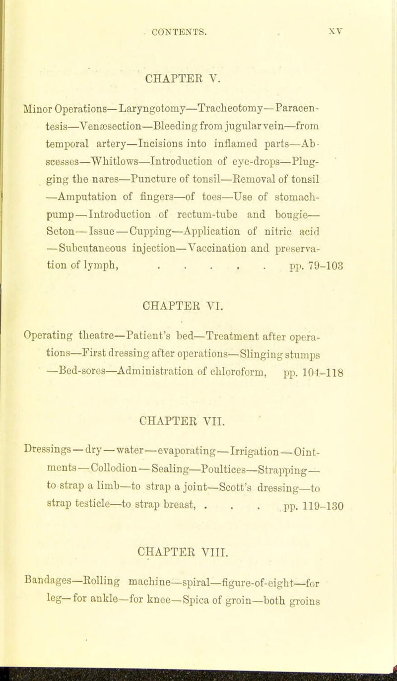 CHAPTER V. Minor Operations—Laryngotomy—Tracheotomy—Paracen- tesis—Venassection—Bleeding from jugular vein—from temporal artery—Incisions into inflamed parts—Ab- scesses—Whitlows—Introduction of eye-drops—Plug- ging the nares—Puncture of tonsil—Removal of tonsil —Amputation of fingers—of toes—Use of stomacli- pump—Introduction of rectum-tube and bougie— Seton—Issue — Cupping—Application of nitric acid —Subcutaneous injection—Vaccination and preserva- tion of lymph, pp. 79-103 CHAPTER VI. Operating theatre—Patient's bed—Treatment after opera- tions—First dressing after operations—Slinging stumps —Bed-sores—Administration of chloroform, pp. 101-118 CHAPTER VII. Dressings — dry—water—evaporating—Irrigation — Oi n t - menta —Collodion—Sealing—Poultices—Strapping— to strap a limb—to strap a joint—Scott's dressing—to strap testicle—to strap breast, . . . pp. 119-130 CHAPTER VIII. Bandages—Rolling machine—spiral—figure-of-eight—for leg—for ankle—for knee—Spica of groin—both groins