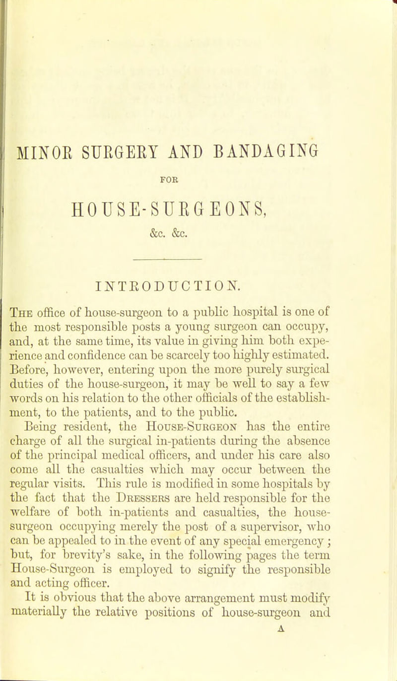 MINOE SURGEEY AND BANDAGING FOR HOUSE-SURGEONS, &c. &c. INTEODUCTIOK The office of house-surgeon to a public hospital is one of the most responsible posts a young surgeon can occupy, and, at the same time, its value in giving him both expe- rience and confidence can be scarcely too highly estimated. Before, however, entering upon the more piuely surgical duties of the house-surgeon, it may be well to say a few words on his relation to the other officials of the establish- ment, to the patients, and to the public. Being resident, the House-Surgeon has the entire charge of all the surgical in-patients during the absence of the principal medical officers, and under his care also come all the casualties wliich may occur between the regular visits. This rule is modified in some hospitals by the fact that the Dressers are held responsible for the welfare of both in-patients and casualties, the house- surgeon occupying merely the post of a supervisor, who can be appealed to in the event of any special emergency; but, for brevity's sake, in the following pages the term House-Surgeon is employed to signify the responsible and acting officer. It is obvious that the above arrangement must modify materially the relative positions of house-surgeon and