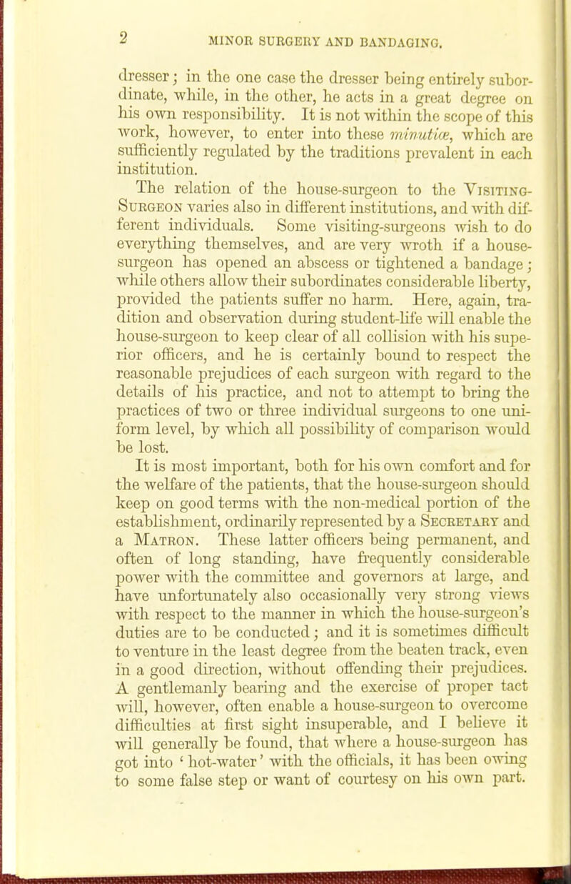 dresser; in the one case the dresser being entirelj^ subor- dinate, while, in the other, he acts in a great degree on his own responsibility. It is not within the scope of this Avork, however, to enter into these minutia;, which are sufficiently regulated by the traditions prevalent in each institution. The relation of the house-surgeon to the Visiting- Surgeon varies also in different institutions, and Avith dif- ferent individuals. Some visiting-surgeons wish to do everything themselves, and are very wroth if a house- surgeon has opened an abscess or tightened a bandage; wliile others allow their subordinates considerable liberty, provided the patients suffer no harm. Here, again, tra- dition and observation during student-Hfe will enable the house-surgeon to keep clear of aU collision with his supe- rior officers, and he is certainly bound to respect the reasonable prejudices of each surgeon with regard to the details of his practice, and not to attempt to bring the practices of two or tliree individual surgeons to one uni- form level, by which all possibiUty of comparison would be lost. It is most important, both for his oato comfort and for the welfare of the patients, that the house-surgeon should keep on good terms with the non-medical portion of the establishment, ordinarily represented by a Secretary and a Matron. These latter officers being permanent, and often of long standing, have frequently considerable power with the committee and governors at large, and have imfortunately also occasionally very strong Adews with respect to the manner in which the house-surgeon's duties are to be conducted; and it is sometimes difficult to venture in the least degree from the beaten track, even in a good direction, Avithout offending their prejudices. A gentlemanly bearing and the exercise of proper tact Avill, hoAvever, often enable a house-surgeon to overcome difficulties at first sight insuperable, and I beheve it Avill generally be found, that Avhere a house-surgeon has got into ' hot-water' Avith the officials, it has been OAving to some false step or want of courtesy on his oAvn part.