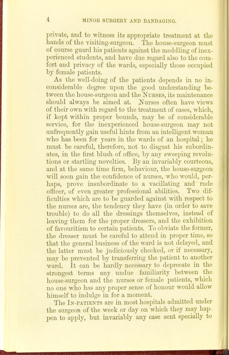 piivate, and to witness its appropriate treatment at tlie hands of the visiting-surgeon. The house-surgeon must of course guard his patients against the meddling of inex- perienced students, and have due regard also to the com- fort and privacy of the wards, especially those occupied by female patients. As the well-doing of the patients depends in no in- considerable degree upon the good understanding be- tween the house-surgeon and the Nurses, its maintenance should always be aimed at. JsTurses often have views of their own with regard to the treatment of cases, which, if kept within proper bounds, may be of considerable service, for the inexperienced house-surgeon may not unfrequently gain useful hints from an intelligent woman who has been for years in the wards of an hospital; he must be careful, therefore, not to disgust his subordin- ates, in the first blush of office, by any sweeping revolu- tions or startling novelties. By an invariably courteous, and at the same time firm, behaviour, the house-surgeon win soon gain the confidence of nurses, who would, per- haps, prove insubordinate to a vacillating and rude officer, of even greater professional abilities. Two dif- ficulties Avhich are to be guarded against with respect to the nurses are, the tendency they have (iu order to save trouble) to do all the dressings themselves, instead of leaving them for the proper dressers, and the exhibition of favouritism to certain patients. To obviate the former, the dresser must be careful to attend iu proper time, so that the general business of the ward is not delayed, and the latter must be judiciously checked, or if necessarj^ may be prevented by transferring the patient to another ward. It can be hardly necessary to deprecate in the strongest terms any luidue faniiliarity between the house-surgeon and the nurses or female patients, which no one who has any proper sense of honour would allow himself to indulge in for a moment. The In-patients are in most hospitals admitted under the sm-geon of the week or day on which they may hap- pen to apply, but iavariably any case sent specially to