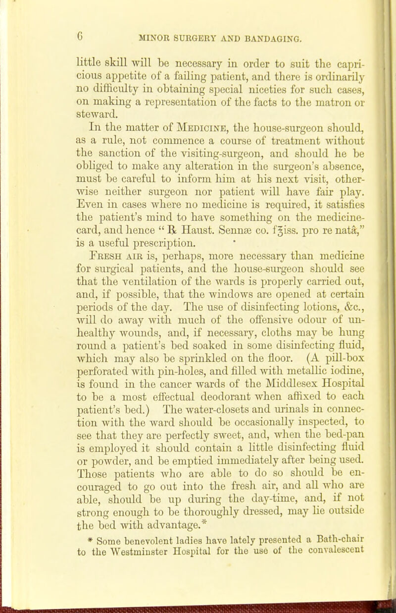 little skill will be necessary in order to suit the capri- cious apjDetite of a failing patient, and there is ordinarily no difficulty in obtaining special niceties for such cases, on making a representation of the facts to the matron or steward. In the matter of Medicine, the house-surgeon should, as a rule, not commence a course of treatment without the sanction of the visiting-surgeon, and should he be obliged to make any alteration in the sui'geon's absence, must be careful to inform him at his next visit, other- wise neither surgeon nor patient will have fair play. Even in cases where no medicine is required, it satisfies the patient's mind to have something on the medicine- card, and hence  R Haust. Sennse co. fjiss. pro re nata, is a useful prescrij^tion. Fresh air is, perhaps, more necessary than medicine for surgical jiatients, and the house-surgeon should see that the ventilation of the wards is properly carried out, and, if possible, that the windows are opened at certain periods of the day. The use of disinfecting lotions, &c., will do away mth much of the offensive odour of un- healthy wounds, and, if necessary, cloths may be hung round a patient's bed soaked in some disuifectiag fluid, which may also be sprinkled on the floor. (A pdl-box perforated with pin-holes, and filled with metalHc iodine, is found in the cancer wards of the Middlesex Hospital to be a most effectual deodorant when affixed to each patient's bed.) The water-closets and urinals in connec- tion with the ward should be occasionally inspected, to see that they are perfectly sweet, and, when the bed-pan is employed it should contain a Httle disinfecting fluid or powder, and be emptied immediately after being used. Those patients who are able to do so should be en- couraged to go out into the fresh air, and aU who are able, should be up during the day-time, and, if not strong enough to be thoroughly dressed, may He outside the bed with advantage.* * Some benevolent ladies have lately presented a Bath-chair to the Westminster Hospital for the use of the convalescent