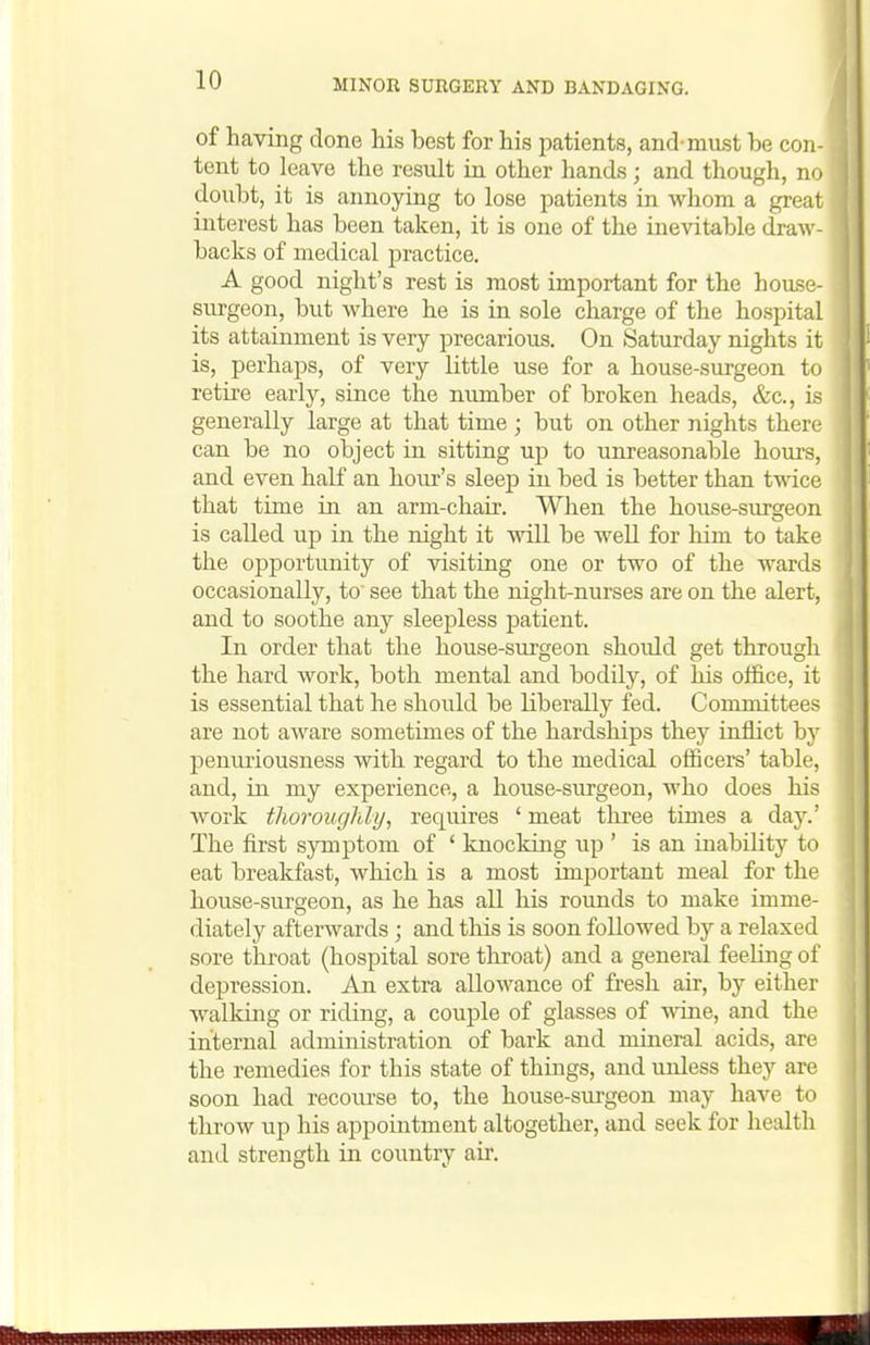 of having done his best for his patients, and-must he con- tent to leave the result in other hands; and though, no doubt, it is annoying to lose patients in whom a great interest has been taken, it is one of the inevitable draw- backs of medical jjractice. A good night's rest is most important for the house- surgeon, but where he is in sole charge of the hospital its attainment is very precarious. On Saturday nights it is, perhaps, of very little use for a house-surgeon to retire early, since the number of broken heads, &c., is generally large at that time ; but on other nights there can be no object in sitting ujj to unreasonable hours, and even half an hour's sleep in bed is better than twice that time in an arm-chair. When the house-sursreon is called up in the night it will be well for him to take the opportunity of visiting one or two of the wards occasionally, to see that the night-nurses are on the alert, and to soothe any sleepless patient. In order that the house-surgeon should get through the hard work, both mental and bodily, of his office, it is essential that he should be liberally fed. Committees are not aware sometimes of the hardsliips they inflict by penuriousness with regard to the medical officers' table, and, in my experience, a house-surgeon, who does his work tliorougMy, requires ' meat tlu-ee times a day.' The first symptom of ' knocking up ' is an inability to eat breakfast, which is a most important meal for the house-surgeon, as he has all his rounds to make imme- diately afterwards ; and tliis is soon followed by a relaxed sore tliroat (hospital sore throat) and a general feeling of depression. An. extra allowance of fresh air, by either walking or riding, a couple of glasses of wine, and the internal administration of bark and mineral acids, are the remedies for this state of things, and unless they are soon had recourse to, the house-surgeon may have to throw up his appointment altogether, and seek for health and strength in country air.