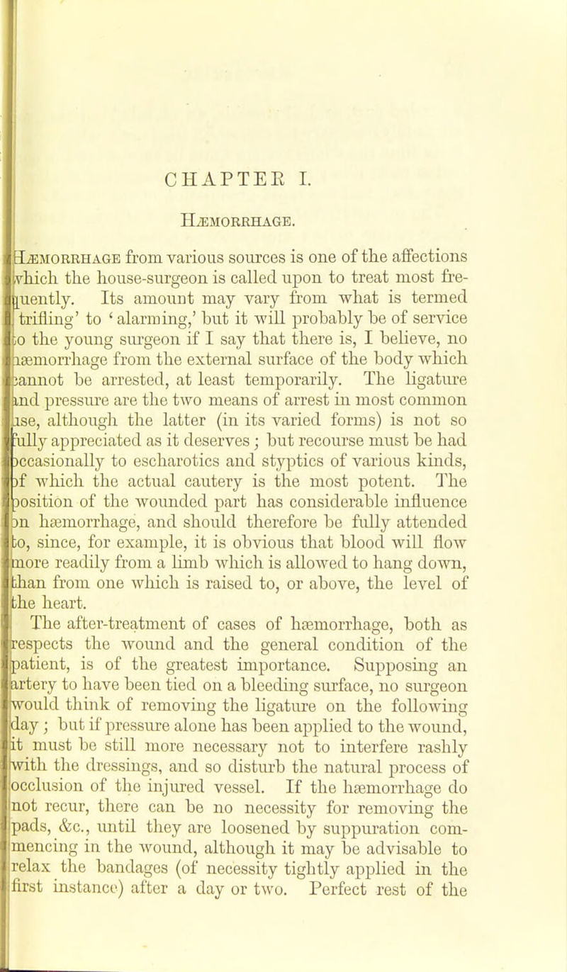 CHAPTEE I. HiEMORRHAGE. MORRHAGE from various sources is one of the affections vliich the house-surgeon is called upon to treat most fre- ;[uently. Its amount may vary from what is termed trifling' to ' alarming,' but it will probably be of service CO the young sm-geon if I say that there is, I believe, no aajmorrhage from the external surface of the body which annot be arrested, at least temporarily. The ligature ind pressm^e are the two means of arrest in most common ise, although the latter (in its varied forms) is not so iilly appreciated as it deserves; but recourse must be had )ccasionally to escharotics and styptics of various kinds, )f which the actual cautery is the most potent. The Dosition of the wounded part has considerable influence jn haemorrhage, and should therefore be fidly attended 0, since, for example, it is obvious that blood will flow more readily from a limb Avhich is allowed to hang do'wn, iian from one which is raised to, or above, the level of ihe heart. The after-treatment of cases of haemorrhage, both as respects the wound and the general condition of the patient, is of the greatest importance. Supposing an artery to have been tied on a bleeding siu'face, no surgeon would think of removing the ligature on the following day ; but if pressure alone has been applied to the wound, it must be still more necessary not to interfere rashly with the dressings, and so distiu-b the natural process of occlusion of the injured vessel. If the hseniorrhage do not recur, there can be no necessity for removing the pads, &c., until they are loosened by suppuration com- mencing in the wound, although it may be advisable to relax the bandages (of necessity tightly applied in the first instance) after a day or two. Perfect rest of the