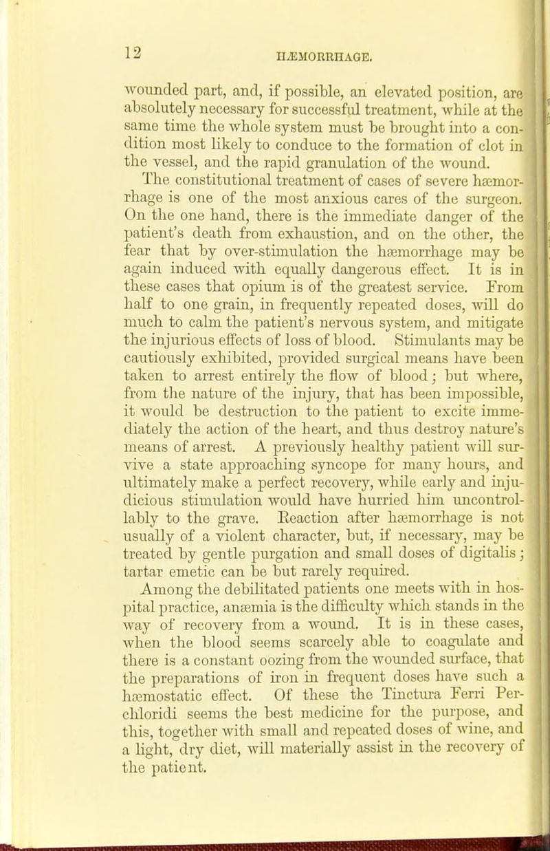 wounded part, and, if possible, an elevated position, are absolutely necessary for successful treatment, wbile at the same time the whole system must be brought into a con- dition most likely to conduce to the formation of clot in the vessel, and the rapid granulation of the wound. The constitutional treatment of cases of severe haemor- rhage is one of the most anxious cares of the surgeon. On the one hand, there is the immediate danger of the patient's death from exhaustion, and on the other, the fear that by over-stimulation the haemorrhage may be again induced with equally dangerous effect. It is in these cases that opium is of the greatest service. From half to one grain, in frequently repeated doses, will do much to calm the patient's nervous system, and mitigate the injurious effects of loss of blood. Stimulants may be cautiously exhibited, provided surgical means have been taken to arrest entirely the flow of blood; but where, from the nature of the injury, that has been impossible, it would be destruction to the patient to excite imme- diately the action of the heart, and thus destroy nature's means of arrest. A previously healthy patient will sur- vive a state approaching syncope for many hours, and ultimately make a perfect recovery, while early and inju- dicious stimulation would have hurried him uncontrol- lably to the grave. Eeaction after haamorrhage is not usually of a violent character, but, if necessary, may be treated by gentle purgation and small doses of digitalis; tartar emetic can be but rarely requhed. Among the debilitated patients one meets with in hos- pital practice, anaemia is the difficulty wliich stands in the way of recovery from a wound. It is in these cases, when the blood seems scarcely able to coagulate and there is a constant oozing from the wounded surface, that the preparations of iron in frequent doses have such a hemostatic effect. Of these the Tinctiu-a Ferri Per- cliloridi seems the best medicine for the purpose, and this, together with small and repeated doses of wine, and a Hght, dry diet, will materially assist in the recovery of the patient.