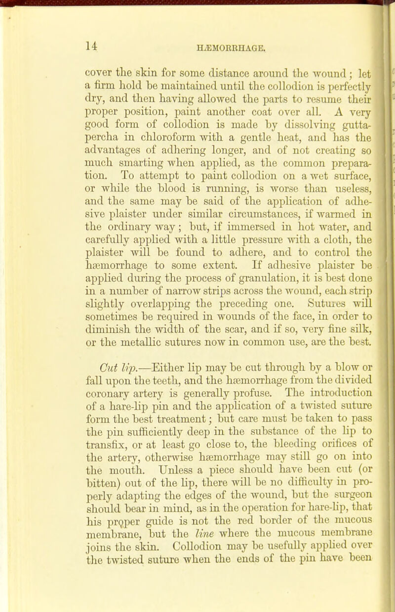 cover tlie skin for some distance around the wound; let a firm hold be maintained until the collodion is perfectly dry, and then having allowed the parts to resume their proper position, paint another coat over all. A very good form of collodion is made by dissolving gutta- percha in chloroform with a gentle heat, and has the advantages of adhering longer, and of not creating so much smarting when applied, as the common prepara- tion. To attempt to paint collodion on a wet surface, or while the blood is running, is worse than useless, and the same may be said of the application of adhe- sive plaister under similar circumstances, if warmed in the ordinary way ; but, if immersed in hot water, and carefully applied with a little pressure ivith a cloth, the plaister will be found to adhere, and to control the hgemorrhage to some extent. If adhesive plaister be applied diu'ing the process of granulation, it is best done in a number of narrow strips across the wound, each strip slightly overlapping the preceding one. Sutuies will sometimes be required in wounds of the face, in order to diminish the width of the scar, and if so, very fine silk, or the metallic sutures now in common use, are the best. Cut lip.—Either lip may be cut through by a blow or fall upon the teeth, and the haemorrhage from the divided coronary artery is generally profuse. The introduction of a hare-lip pin and the application of a tmsted suture form the best treatment; but care must be taken to pass the pin sufficiently deep in the substance of the lip to transfix, or at least go close to, the bleeding orifices of the artery, otherwise hemorrhage may stiU go on into the mouth. Unless a piece shovdd have been cut (or bitten) out of the lip, there will be no difficidty in pro- perly adapting the edges of the wound, but the surgeon should bear in mind, as in the operation for hare-lip, that his pr9per guide is not the red border of the mucous membrane, but the line where the mucous membrane joins the skin. Collodion may be usefully appUed over the twisted suture when the ends of the pin have been