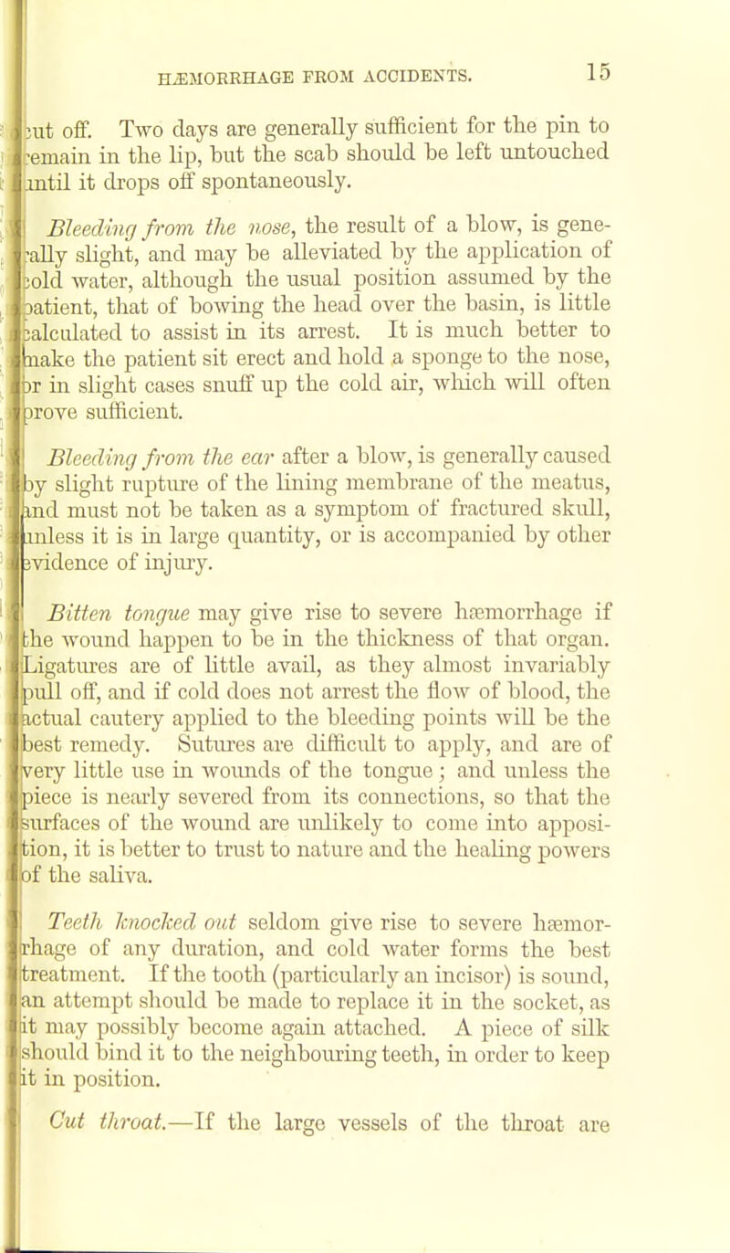 but off. Two days are generally sufficient for the pin to -emain in the lip, but the scab should be left untouched .mtil it drops olf spontaneously. Bleeding from the nose, the result of a blow, is gene- faUy slight, and may be alleviated by the application of cold water, although the usual position assumed by the oatient, that of bowing the head over the basin, is little calculated to assist in its arrest. It is much better to inake the patient sit erect and hold a sponge to the nose, br in slight cases snuff up the cold air, wliich wiU often prove sufficient. ! Bleeding from the ear after a blow, is generally caused by slight rupture of the lining membrane of the meatus, md must not be taken as a symptom of fractured skull, inless it is in large quantity, or is accompanied by other evidence of injiuy. I Bitten tongue may give rise to severe hremorrhage if ' the wound happen to be in the thickness of that organ. Ligatures are of httle avail, as they almost invariably pull off, and if cold does not arrest the flow of blood, the actual cautery applied to the bleeding points wiU be the best remedy. Sutiu-es are difficidt to apply, and are of very little use in woimds of the tongue; and unless the piece is nearly severed from its connections, so that the surfaces of the wound are unlikely to come into apposi- tion, it is better to trust to nature and the healing powers of the saliva. ! Teeth knocked out seldom give rise to severe hasmor- rhage of any duration, and cold water forms the best treatment. If the tooth (particularly an incisor) is sound, ian attempt should be made to replace it in the socket, as it may possibly become again attached. A piece of silk should bind it to the neighbouring teeth, in order to keep lit in position. Cut throat.—If the large vessels of the throat are