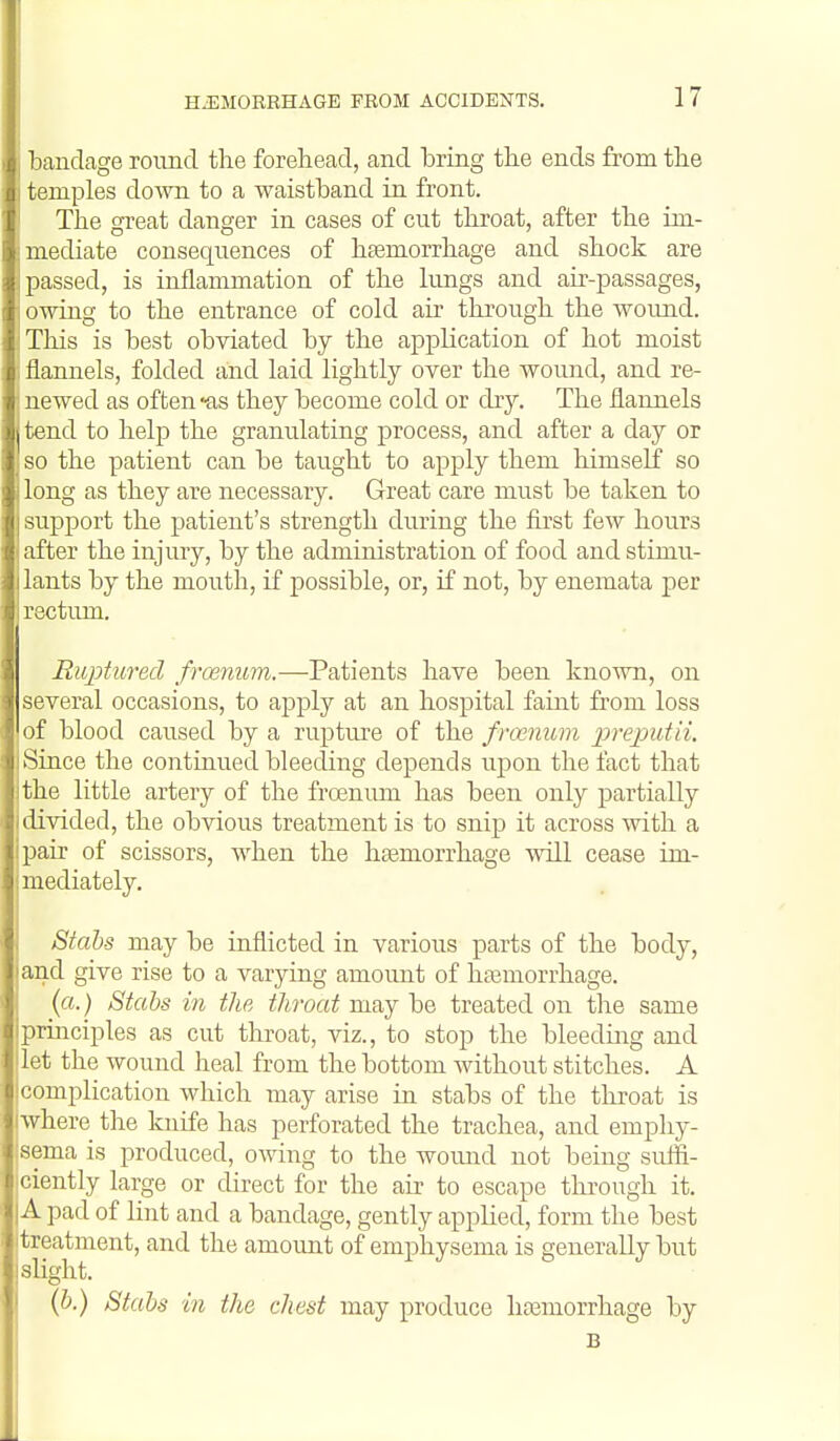 ' landcage round the forehead, and bring the ends from the mples down to a waistband in front. The great danger in cases of cut throat, after the im- mediate consequences of haemorrhage and shock are passed, is inflammation of the lungs and air-passages, I lAving to the entrance of cold air through the woimd. riiis is best obviated by the application of hot moist llannels, folded and laid lightly over the wound, and re- •lewed as often-as they become cold or dry. The flannels I i end to help the granulating process, and after a day or -0 the patient can be taught to apply them himself so long as they are necessary. Great care must be taken to -iupport the patient's strength during the first few hours after the injury, by the administration of food and stimu- lants by the mou.th, if possible, or, if not, by enemata per rectum. Ruptured froenum.—Patients have been known, on several occasions, to apply at an hospital faint from loss of blood caused by a rupture of the froenum lirepatii. Since the continued bleeding depends upon the fact that the little artery of the froenum has been only partially divided, the obvious treatment is to snip it across ■with a pair of scissors, when the haemorrhage will cease im- mediately. Stabs may be inflicted in various parts of the body, and give rise to a varying amoimt of haemorrhage. (a.) Stcibs in the throat may be treated on the same principles as cut throat, viz., to stop the bleedmg and let the wound heal from the bottom without stitches. A complication which may arise in stabs of the throat is where the knife has perforated the trachea, and emphy- sema is produced, owing to the wound not being suffi- ciently large or direct for the air to escape tlirougli it. A pad of lint and a bandage, gently applied, form the best treatment, and the amount of emphysema is generally but slight. I {h.) Stabs in the chest may produce haemorrhage by B