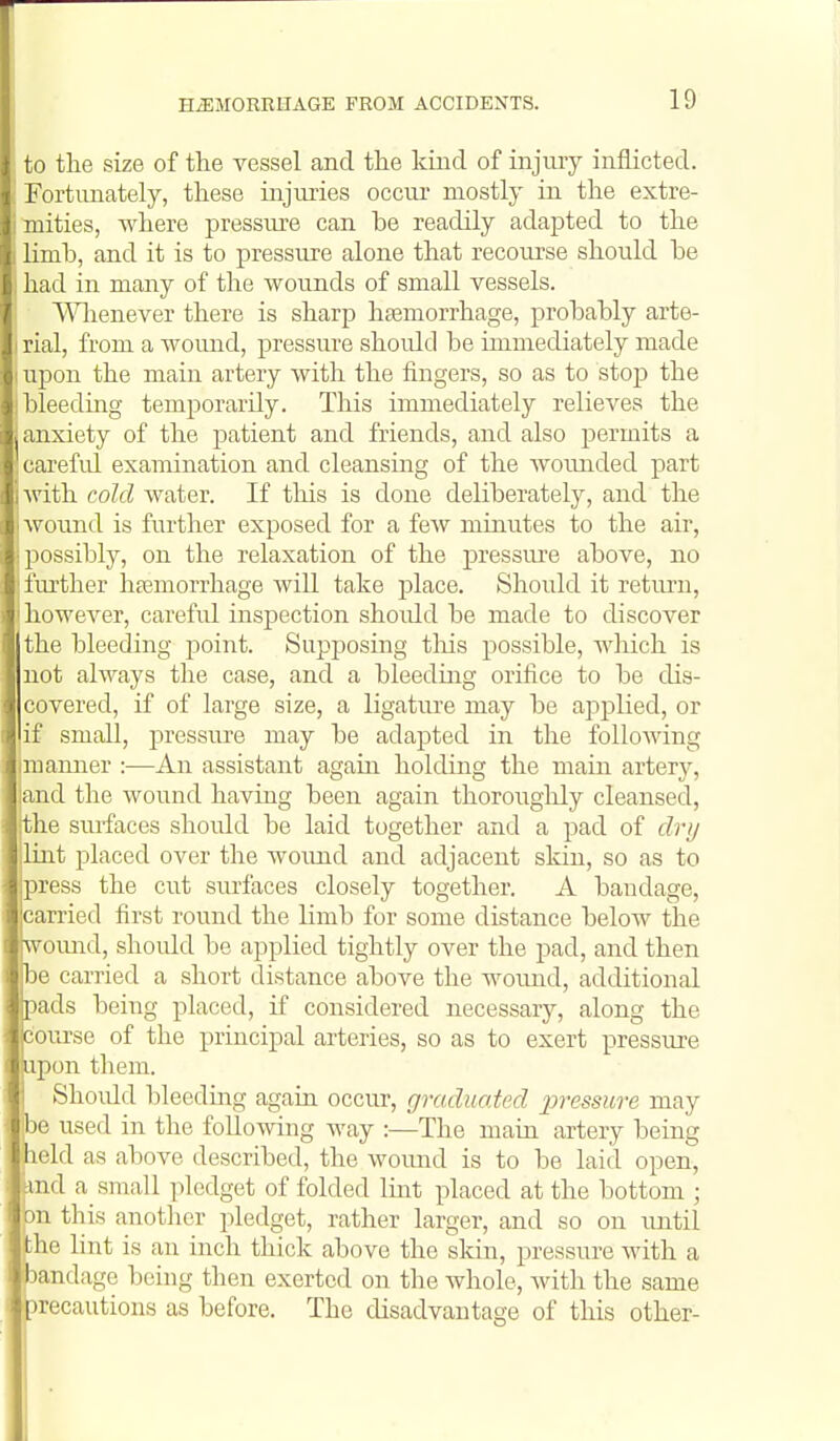 to the size of the vessel and the kiiid of injury inflicted. Fortunately, these injuries occur mostly in the extre- mities, where pressiu'e can be readily adapted to the limb, and it is to pressure alone that recourse should be had in many of the wounds of small vessels. A^Hienever there is sharp haemorrhage, probably arte- rial, from a wound, pressure should be immediately made upon the main artery with the fingers, so as to stoj) the bleeding temporarily. This immediately relieves the anxiety of the patient and friends, and also permits a carefid examination and cleansing of the womided part with cold water. If tlais is done deliberately, and the wound is further exposed for a few minutes to the air, 2)ossibly, on the relaxation of the pressure above, no further hsemorrhage will take place. Should it return, liowever, carefid inspection shoidd be made to discover the bleeding point. Supposing tlais possible, wliich is not always the case, and a bleeding orifice to be dis- covered, if of large size, a ligature may be applied, or if small, pressiu'e may be adapted in the following I manner :—An assistant again holding the main artery, land the wound having been again thorouglily cleansed, phe surfaces should be laid together and a pad of dry Uiat placed over the woimd and adjacent sldn, so as to press the cut surfaces closely together. A bandage, carried first round the limb for some distance below the [wound, shoidd be applied tightly over the pad, and then be carried a short distance above the wound, additional pads being placed, if considered necessary, along the course of the principal arteries, so as to exert pressure upon them. ' Should bleeding again occur, graduated jjressure may be used in the following M'ay :—The main artery being held as above described, the wound is to be laid open, knd a_ small pledget of folded lint placed at the bottom ; bn this another pledget, rather larger, and so on until jthe hnt is an inch thick above the skin, pressure with a •andage being then exerted on the whole, Avith the same •recautions as before. The disadvantage of this other-