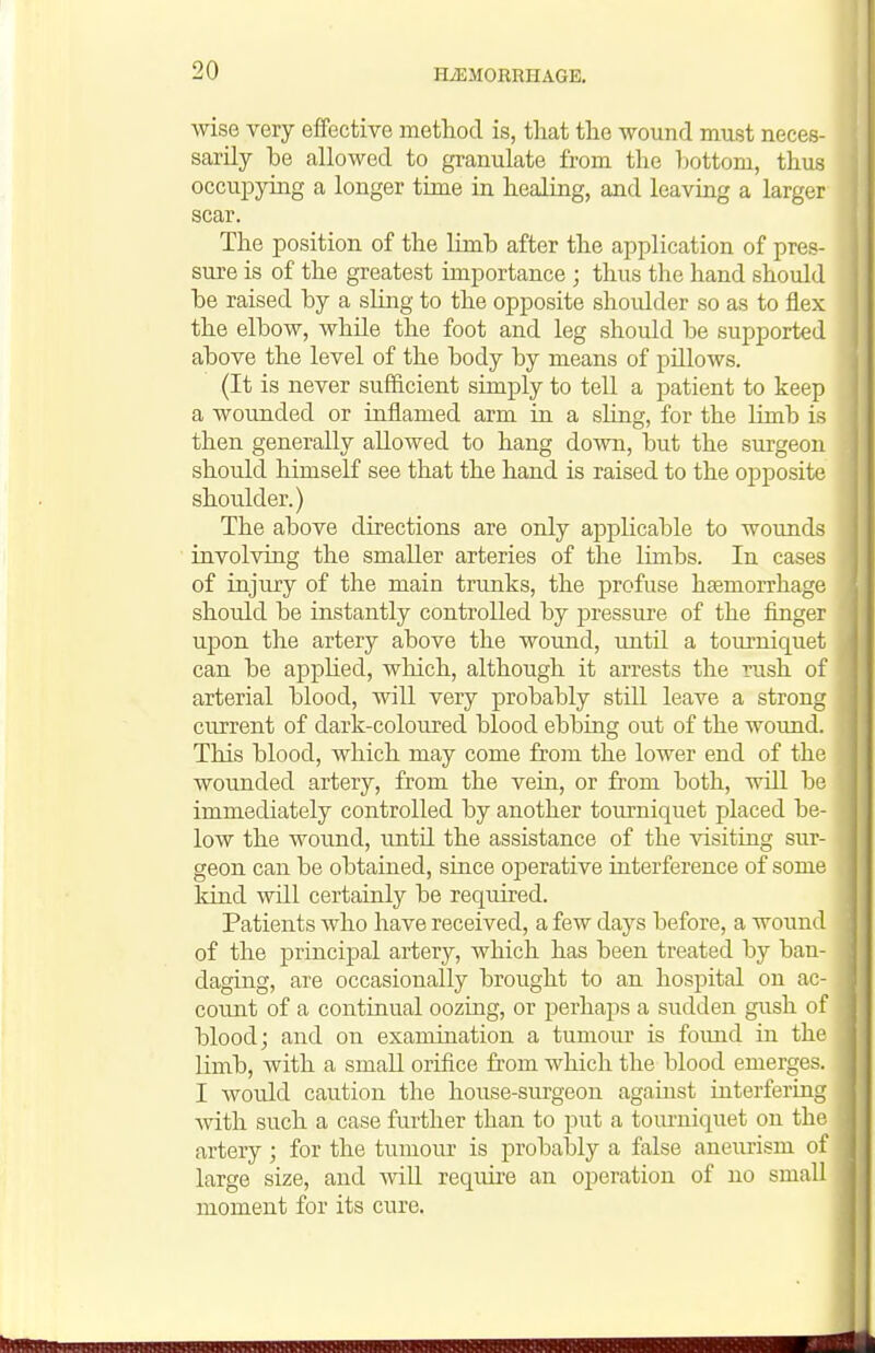 wise very effective method is, that the wound must neces- sarily be allowed to granulate from the Ijottom, thus occupying a longer time in healing, and leaving a larger scar. The position of the limb after the application of pres- sure is of the greatest importance ; thus the hand should be raised by a sling to the opposite shoidder so as to flex the elbow, while the foot and leg should be supported above the level of the body by means of pillows. (It is never sufficient simply to tell a patient to keep a wounded or inflamed arm in a sling, for the limb is then generally allowed to hang down, but the surgeon should himself see that the hand is raised to the opposite shoulder.) The above directions are only applicable to wounds involving the smaller arteries of the limbs. In cases of injury of the main trunks, the profuse hjemorrhage should be instantly controlled by pressui-e of the finger upon the artery above the wound, \intil a tourniquet can be applied, which, although it arrests the rush of arterial blood, will very probably still leave a strong current of dark-coloured blood ebbing out of the wound. This blood, which may come from the lower end of the wounded artery, from the vein, or fi'om both, will be immediately controlled by another tom'niquet placed be- low the wound, until the assistance of the visiting sur- geon can be obtained, since ojaerative interference of some kind will certainly be required. Patients who have received, a few days before, a wound of the principal artery, which has been treated by ban- daging, are occasionally brought to an hospital on ac- count of a continual oozing, or perhaps a sudden gush of blood; and on examination a tumoiu' is foimd in the limb, with a small orifice from which the blood emerges. I would caution the house-surgeon against interfering Avith such a case further than to put a tourniquet on the artery ; for the tumour is probaljly a false aneurism of large size, and will require an operation of no small moment for its cure.