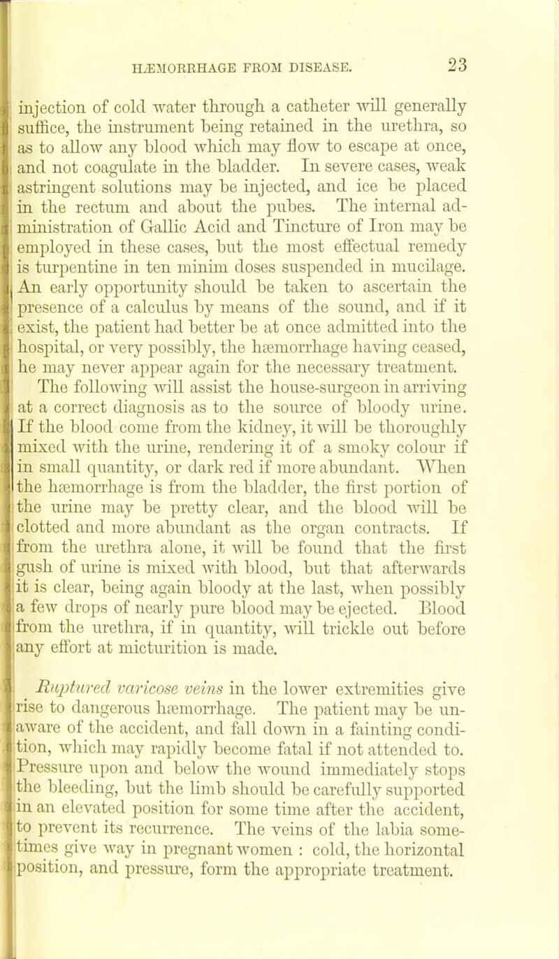 injection of cold water tkrough a catheter will generally suffice, tlie instrument teing retained in the urethra, so as to allow any blood Avhicli may flow to escape at once, and not coagulate in the bladder. In severe cases, weak astringent solutions may be injected, and ice be placed in the rectum and about the pubes. The iiaterual ad- ministration of Gallic Acid and Tincture of Iron may be employed in these cases, but the most effectual remedy is turpentine in ten minim doses suspended in mucilage. An early opportunity should be taken to ascertain the presence of a calculus by means of the sound, and if it ' exist, the patient had better be at once admitted into the hospital, or very possibly, the htemorrhage having ceased, he may never appear again for the necessary treatment. The following will assist the house-surgeon in arriving at a correct diagnosis as to the soiu'ce of bloody urine. If the blood come from the kidney, it will be thoroughly mixed with the urine, rendering it of a smoky colour if in small quantity, or dark red if more abundant. When the hfemorrhage is from the bladiler, the first portion of the urine may be pretty clear, and the blood wiU be clotted and more abundant as the organ contracts. If from the urethra alone, it will be found that the first gush, of urine is mixed with blood, but that afterwards jit is clear, being again bloody at the last, when possibly 'a few dro23s of nearly pure blood may be ejected. Blood I from the urethra, if in quantity, mil triclde out before any effort at micturition is made. Riqyturecl varicose veins in the lower extremities give rise to dangerous hsemorrhage. The patient may be un- jaware of the accident, and fall down in a fainting condi- ition, which may rapidly become fatal if not attended to. Pressure upon and below the wound immediately stops the bleeding, but the limb should be carefully supported .in an elevated position for some time after the accident, to prevent its recurrence. The veins of the labia some- times give Avay in pregnant women : cold, the horizontal |position, and pressure, form the appropriate treatment.