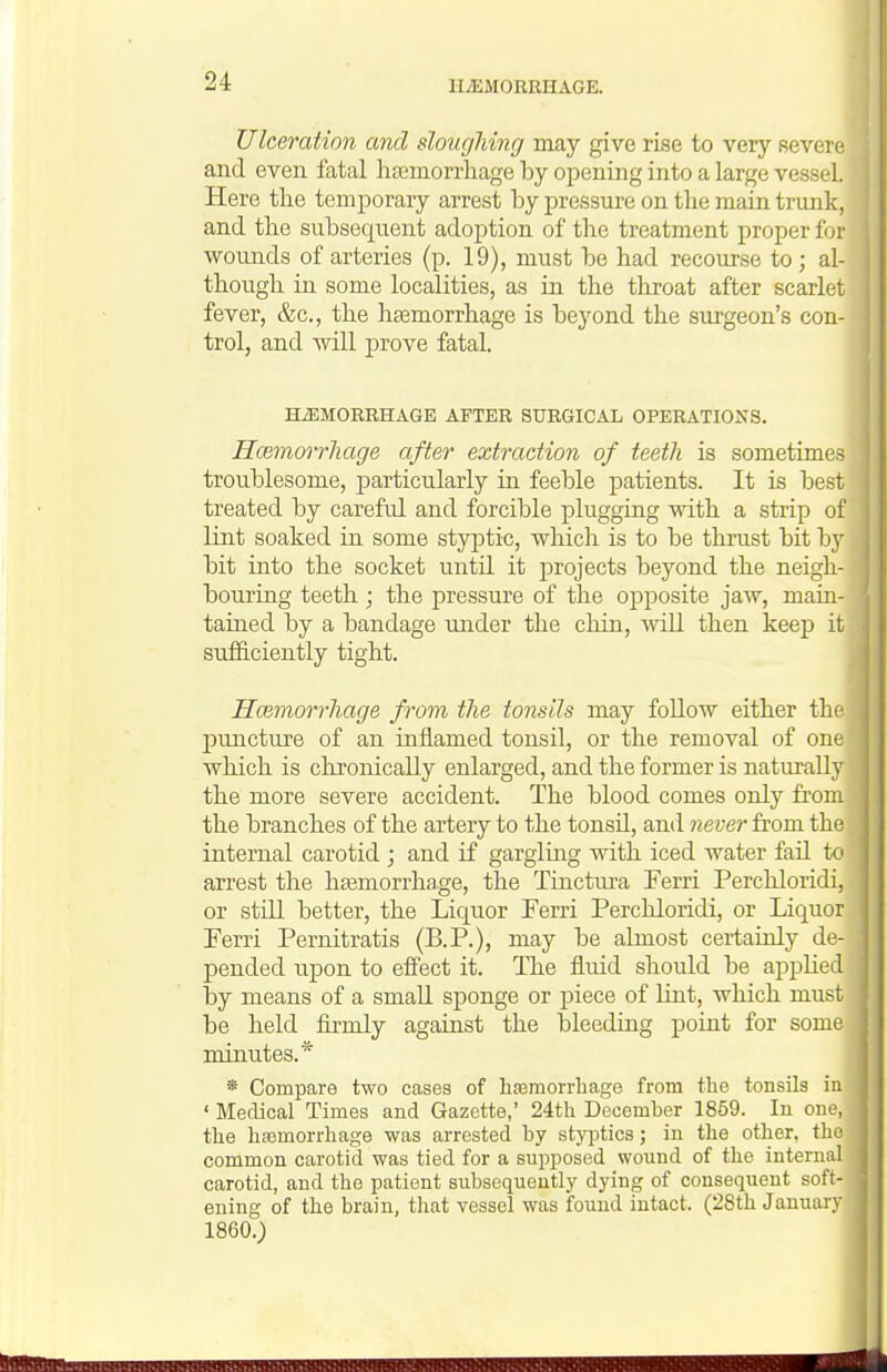 Ulceration and sloughing may give rise to very severe and even fatal haemorrhage by opening into a large vessel. Here the temporary arrest by pressure on the main trunk, and the subsequent adoption of the treatment proper for wounds of arteries (p. 19), must be had recourse to; al- though in some localities, as in the throat after scarlet fever, &c., the hsemorrhage is beyond the surgeon's con- trol, and ■will prove fatal. HiEMORRHAGE AFTER SURGICAL OPERATIONS. H(Bm,orrliage after extraction of teeth is sometimes troublesome, particularly in feeble patients. It is best treated by careful and forcible plugging with a strip of lint soaked in some styptic, which is to be thrust bit by bit into the socket until it j)rojects beyond the neigh- bouring teeth ; the pressure of the opposite jaw, main- tained by a bandage under the chin, Avill then keep it sufficiently tight. Hoimorrhage from the tonsils may foUow either the puncture of an inflamed tonsil, or the removal of one which is chronically enlarged, and the former is naturally the more severe accident. The blood comes only from the branches of the artery to the tonsil, and never from the internal carotid ; and if gargling with iced water fail to arrest the ha3morrhage, the Tinctiu'a Ferri Perchloridi, or still better, the Liquor Ferri Perchloridi, or Liquor Ferri Pernitratis (B.P.), may be almost certainly de- pended upon to effect it. The fluid should be applied by means of a smaU. sponge or piece of Unt, which must be held firmly against the bleeding point for some minutes.* * Compare two cases of hfemorrhage from tlie tonsils in ' Medical Times and Gazette,' 24th December 1859. In one, the hasmorrhage was arrested by styjitics; in the other, the common carotid was tied for a supposed wound of the internal carotid, and the patient subsequently dying of consequent soft- ening of the brain, that vessel was found intact. (28th January I860.;