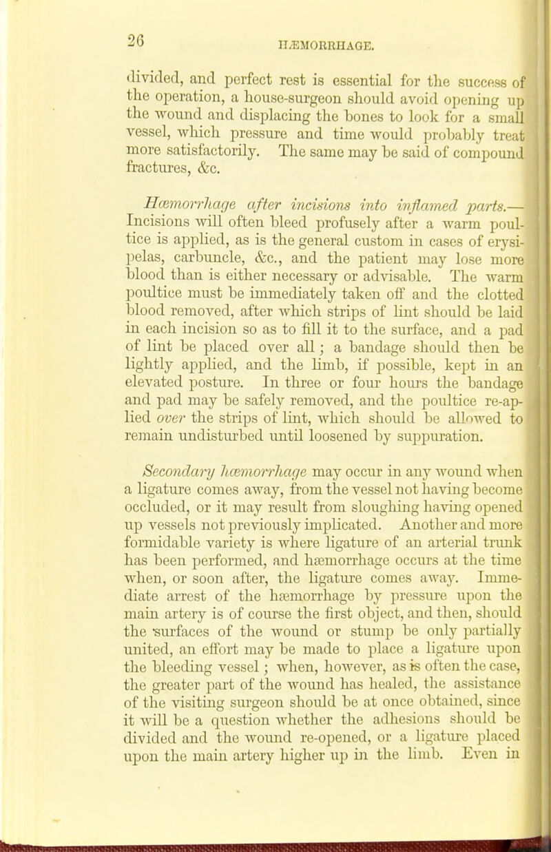 divided, and perfect rest is essential for the success of the operation, a house-surgeon should avoid opening up the wound and displacing the hones to look for a small vessel, which pressure and time would prohably treat more satisfactorily. The same may be said of compound fractures, &c. HcBmorrUage after incisions into inflamed imrts.— Incisions will often bleed profusely after a warm poul- tice is applied, as is the general custom in cases of erysi- pelas, carbuncle, &c., and the patient may lose more blood than is either necessary or advisable. The warm ]D0ultice must be immediately taken off and the clotted blood removed, after which strips of lint should be laid in each incision so as to fill it to the sm-face, and a pad of lint be placed over all; a bandage should then be lightly applied, and the limb, if possible, kept in an elevated posture. In three or four hours the bandage and pad may be safely removed, and the poultice re-ap- lied over the strips of lint, which should be allowed to reinain undisturbed until loosened by suppuration. Secondary licemorrhage may occur in any wound when a ligature comes away, from the vessel not having become occluded, or it may result from sloughing having opened up vessels not previously implicated. Another and more formidable variety is where ligature of an arterial trunk has been performed, and haemorrhage occurs at the time when, or soon after, the ligature comes away. Imme- diate arrest of the haemorrhage by pressure upon the main artery is of course the first object, and then, should the -surfaces of the wound or stump be only partially united, an effort may be made to place a ligature upon the bleeding vessel; when, however, as is often the case, the greater part of the womid has healed, the assistance of the visiting surgeon should be at once obtained, since it Avill be a question Avhether the adhesions should be divided and the wound re-opened, or a ligature placed upon the main artery higher up in the limb. Even in