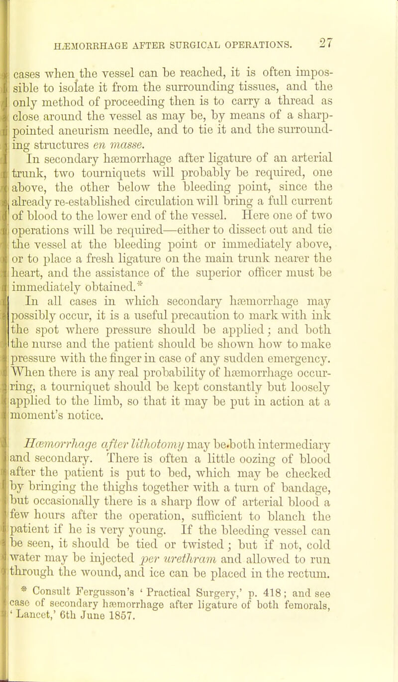 cases when the vessel can be reached, it is often impos- sible to isolate it from the surrounding tissues, and the only method of proceeding then is to carry a thread as close around the vessel as may be, by means of a sharp- pointed aneurism needle, and to tie it and the surround- ' ing structures en masse. In secondary htemorrhage after ligature of an arterial I trimk, two toui'niquets will probably be required, one above, the other below the bleeduig point, since the already re-established circulation Avill bring a full current I of blood to the lower end of the vessel. Here one of two operations Avill be required—either to dissect out and tie tJie vessel at the bleeding point or immediately above, i; or to place a fresh ligature on the main trunk nearer the 1 heart, and the assistance of the superior officer must be immediately obtained.* In all cases in which secondary haemorrhage may possibly occur, it is a useful precaution to mark with ink the spot Avhere pressiu'e should be applied; and both the nurse and the patient should be shown how to make pressure with the finger in case of any sudden emergency. When there is any real probability of hn3morrhage occur- ring, a tourniquet shoidd be kept constantly but loosely applied to the Hmb, so that it may be put in action at a moment's notice. Hcemorrhage after litliotomy may be.both intermediary and secondary. There is often a little oozing of blood after the patient is put to bed, which may be checked by bringing the thighs together with a turn of bandage, but occasionally there is a sharp flow of arterial blood a few hours after the operation, sufficient to blanch the patient if he is very young. If the bleeding vessel can be seen, it should be tied or twisted; but if not, cold water may be injected j5er urethram and allowed to run through the wound, and ice can be placed in the rectum. * Consult Fergusson's 'Practical Surgery,' p. 418; and see case of secondary haimorrhage after ligature of both femorals, ' Lancet; 6th June 1857.