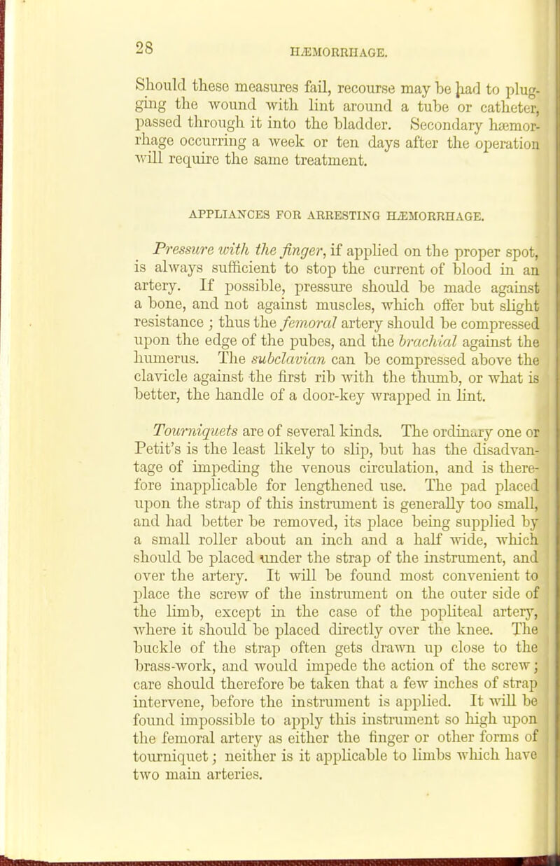 Should these measures fail, recourse may be Jiad to plug- gmg the wound with lint around a tube or catheter, passed through it into the bladder. Secondary hasmor- rhage occurring a week or ten days after the operation Avill require the same treatment. APPLIANCES FOR ARRESTING BLEMORRHAGE. Pressure with the finger, if appUed on the proper spot, is always sufficient to stop the current of blood in an artery. K possible, pressure should be made against a bone, and not against muscles, which offer but slight resistance ; thus the femoral artery should be compressed upon the edge of the pubes, and the brachial against the humerus. The subclavian can be compressed above the clavicle against the first rib with the thumb, or what is better, the handle of a door-key wrapped in lint. Tourniquets are of several kinds. The ordinary one or Petit's is the least Ukely to slip, but has the disadvan- tage of impeding the venous circulation, and is there- fore inapplicable for lengthened use. The pad placed uj^on the strap of this instrument is generally too small, and had better be removed, its place being supplied by a small roller about an inch and a half wide, wliich should be placed under the strap of the instrument, and over the artery. It will be found most convenient to 2)lace the screw of the instrimient on the outer side of the limb, except in the case of the popliteal artery, where it should be placed directly over the knee. The buckle of the strap often gets drawn up close to the brass-work, and would impede the action of the screw; care should therefore be taken that a few inches of strap intervene, before the instrument is applied. It nail be found impossible to apply this instrument so high upon the femoral artery as either the finger or other forms of tourniquet; neither is it applicable to Umbs which have two main arteries.