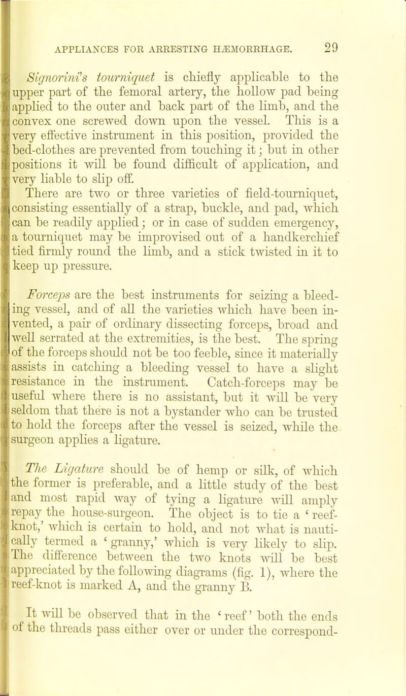 Signorini's tourniquet is chiefly applicable to the upper part of the femoral artery, the hollow pad being applied to the outer and back part of the limb, and the convex one screwed down upon the vessel. This is a very effective instrument in this position, provided the bed-clothes are prevented from touching it; but in other positions it will be found difficult of application, and very liable to slip off. There are two or three varieties of field-tourniquet, consisting essentially of a strap, buckle, and pad, which can be readily applied; or in case of sudden emergency, a tourniquet may be improvised out of a handkerchief tied firmly round the limb, and a stick twisted in it to keep up pressiu^e. Forceps are the best instruments for seizing a bleed- ing vessel, and of all the varieties Avhich have been in- vented, a pair of ordinary dissecting forceps, broad and well serrated at the extremities, is the best. The spring of the forceps should not be too feeble, since it materially assists in catching a bleeding vessel to have a slight resistance in the instrument. Catch-forceps may be usefid where there is no assistant, but it Avdl be very seldom that there is not a bystander who can be trusted to hold the forceps after the vessel is seized, while the surgeon applies a ligature. The Ligature should be of hemp or silk, of which the former is preferable, and a little study of the best and most rapid way of tying a ligatiu-e will amply repay the house-sm-geon. The object is to tie a ' reef- knot,' Avhich is certain to hold, and not what is nauti- cally termed a 'granny,' which is very likely to slip. The difference between the two knots will be best appreciated by the following diagTams (fig. 1), where the reef-lcnot is marked A, and the granny B. It \^all be observed that in the ' reef' both the ends of the threads pass either over or under the correspond-