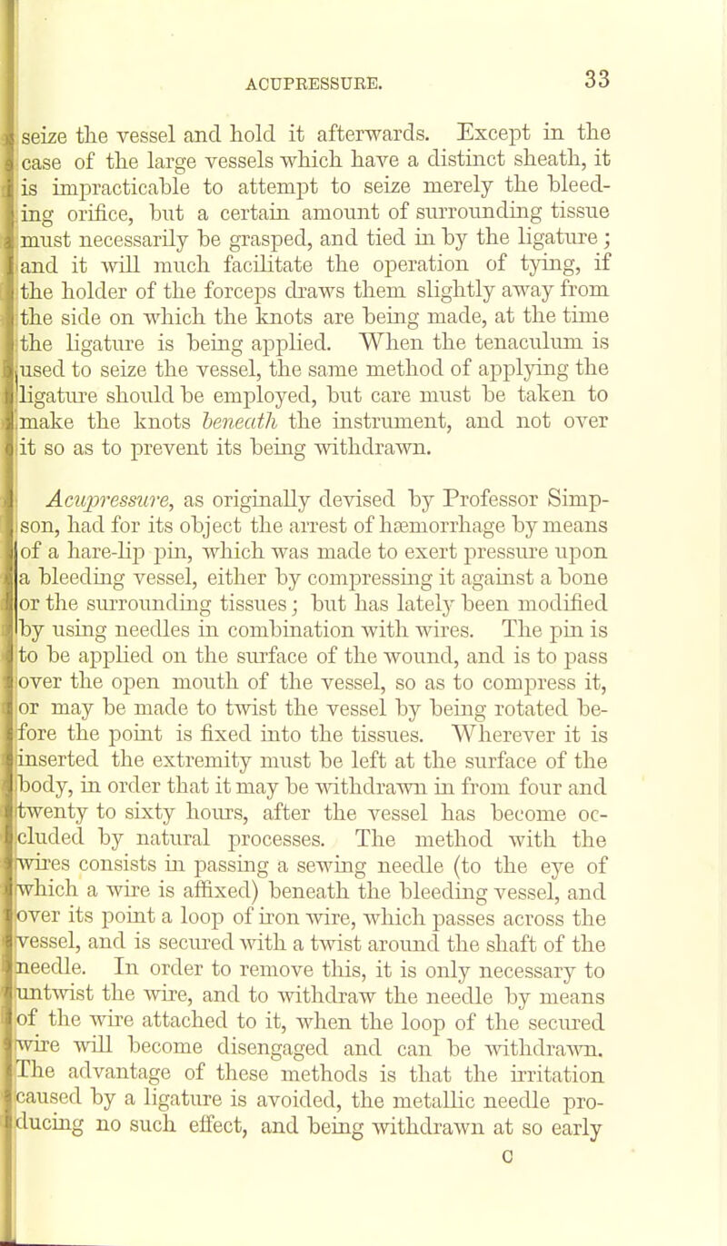 seize tlie vessel and hold it afterwards. Except in the case of the large vessels which have a distinct sheath, it is impracticahle to attempt to seize merely the bleed- ing orifice, but a certain, amount of surrounding tissue must necessarily be grasped, and tied m by the ligatxu-e; and it ivill much facilitate the operation of tying, if the holder of the forceps cbaws them slightly away from the side on which the knots are being made, at the tinie the ligature is being applied. When the tenaculimi is used to seize the vessel, the same method of applying the ligature shordd be employed, but care must be taken to make the knots beneath the instrument, and not over it so as to prevent its being withdrawn. Aeupress'ure, as originally devised by Professor Simp- son, had for its object the arrest of hasmorrhage by means nf a hare-lip pin, which was made to exert pressure upon a bleeding vessel, either by compressing it against a bone or the surrounding tissues • but has lately been modified by usmg needles in combination with wires. The pin is to be applied on the surface of the wound, and is to jdrss over the open mouth of the vessel, so as to compress it, or may be made to twist the vessel by being rotated be- fore the point is fixed into the tissues. Wherever it is iinserted the extremity must be left at the surface of the ibody, in order that it may be withdrawn in from four and twenty to sixty hours, after the vessel has become oc- cluded by natural processes. The method with the :-\vh'es consists in passmg a sewing needle (to the eye of which a wire is afl&xed) beneath the bleeding vessel, and over its point a loop of iron wire, which passes across the vessel, and is secured mth a twist around the shaft of the eedle. In order to remove this, it is only necessary to twist the wire, and to Avithdraw the needle by means f the Avire attached to it, when the loop of the secured  e A\dll become disengaged and can be Avithdra-mi. he advantage of these methods is that the irritation aused by a ligature is avoided, the metallic needle pro- ucing no such effect, and being withdrawn at so early