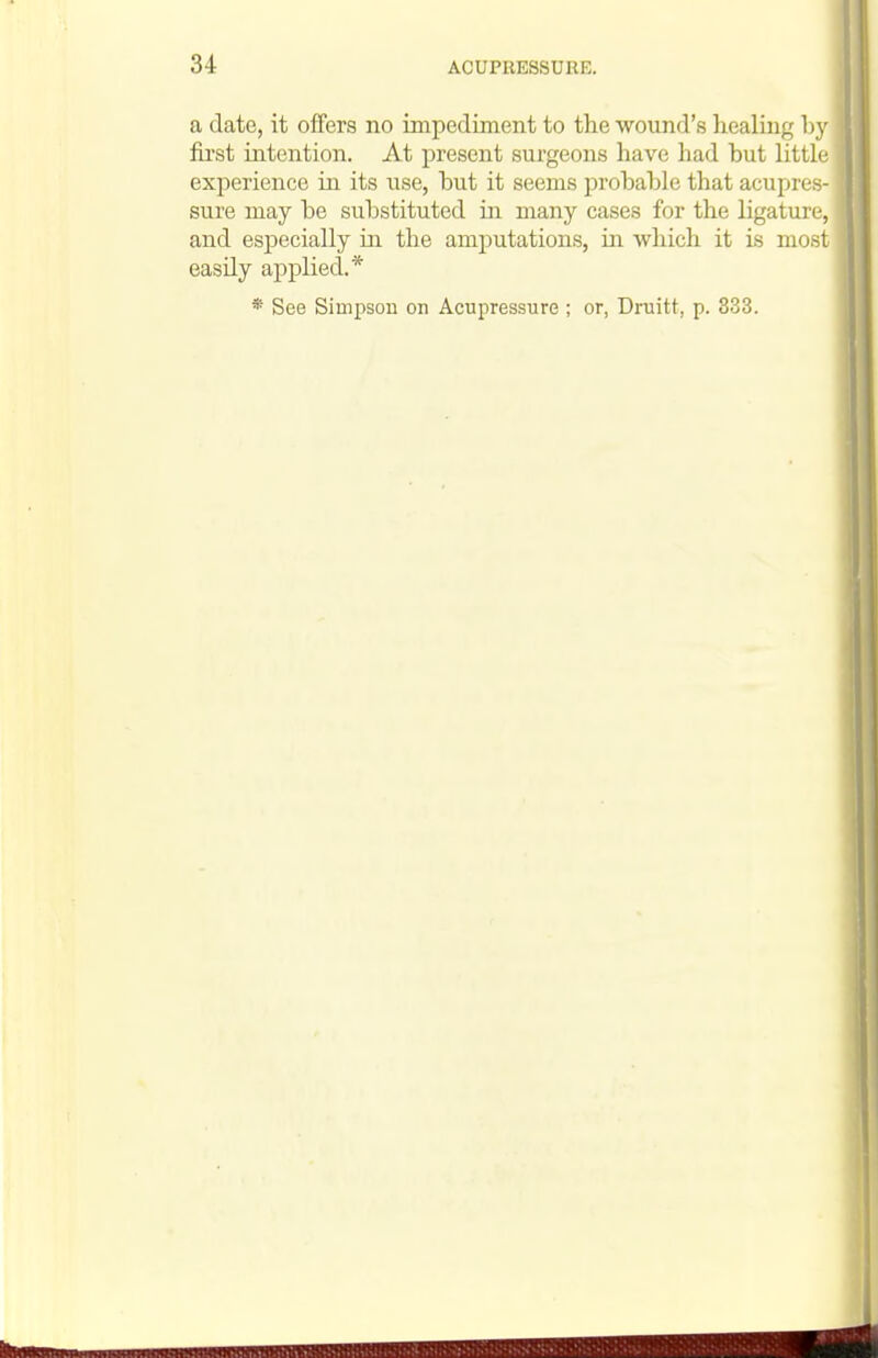 a date, it offers no impediment to the wound's healing by fiist intention. At present surgeons have had but little experience in its use, but it seems probable that acupres- sure may be substituted in many cases for the ligature, and especially in the amputations, in which it is most easily applied.* * See Simpson on Acupressure ; or, Druitt, p. 333.