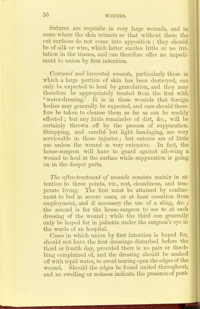 WOUNDS. Sutures are requisite in very large wounds, and in cases where the skin retracts so that without them the cut surfaces do not come into apposition; they should be of silk or wire, which latter excites little or no irri- tation in the tissues, and can therefore offer no impedi- ment to union by first intention. Contused and lacerated wounds, particularly those in which a large portion of skin has been destroyed, can only be expected to heal by granulation, and they may therefore be appropriately treated from the first with ' water-dressing.' It is in these wounds that foreign bodies may generally be expected, and care should there- fore be taken to cleanse them as far as can be readily efiected; but any little remainder of dht, &c., will be certainly thrown ofi by the process of suppuration. Strapping, and careful but light bandaging, are very serviceable in these injuries; but sutures are of little use unless the wound is very extensive. In fact, the house-surgeon wUl have to guard against allowing a wound to heal at the surface while suppuration is going on in the deeper parts. Tlie after-treatment of wounds consists mainly in at- tention to three points, viz., rest, cleanluiess, and tem- perate living. The fii'st must be attained by confine- ment to bed in severe cases, or at least cessation from employment, and if necessary the use of a sling, &c. ; the second is for the house-surgeon to see to at each dressing of the wound; while the tliird can generally only be hoped for in patients under the surgeon's eye in the wards of an hospital. Cases in which union by first intention is hoped for, should not have the first dressings distiu-bed before the third or fourth da}^, provided there is no pain or throb- bing complained of, and the dressing should be soaked off with tepid water, to avoid tearing open the edges of the wound. Should the edges be found united throughout, and no swelling or redness indicate the presence of pent-
