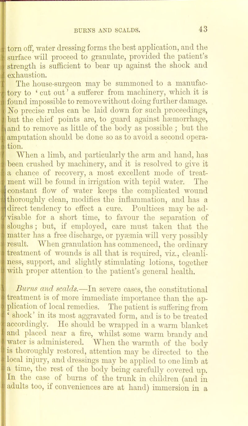 I torn off, water dressing forms the best application, and the siu-face will proceed to granulate, provided tlie patient's strength is sufficient to bear up against the shock and exhaustion. The house-surgeon may be summoned to a manufac- 1 tory to ' cut out' a sufferer from machinery, Avhich it is I found impossible to remove without doing further damage. I No precise rules can be laid down for such proceedmgs, I but the chief points are, to guard against hgemorrhage, ] and to remove as little of the body as possible ; but the amputation should be done so as to avoid a second opera- tion. Wlien a limb, and particularly the arm and hand, has been crushed by machinery, and it is resolved to give it a chance of recovery, a most excellent mode of treat- ment will be found in irrigation with tepid water. The constant flow of Avater keeps the complicated wound thoroughly clean, modifies the inflammation, and has a direct tendency to effect a ciu^e. Poultices may be ad- visable for a short time, to favour the separation of : sloughs; but, if employed, care must taken that the : matter has a free discharge, or pytemia Avill very possibly !]-esult. When granulation has commenced, the ordinary !treatment of Avounds is all that is required, viz., cleanli- ness, support, and slightly stimulating lotions, together , Avith proper attention to the patient's general health. Burns and scalds.—In severe cases, the constitutional i treatment is of more immediate importance than the ap- plication of local remedies. The patient is suffering from ' shock' in its most aggravated form, and is to be treated i accordingly. He should be Avi-apped in a Avarm blanket and placed near a fire, AAdiilst some Avarm brandy and Avater is administered. When the Avarmtli of the body is thoroughly restored, attention may be directed to the local injury, and dressings may be applied to one limb at a time, the rest of the body being carefully covered up. In the case of burns of the trunk in chUdren (and in adults too, if conveniences are at hand) immersion in a