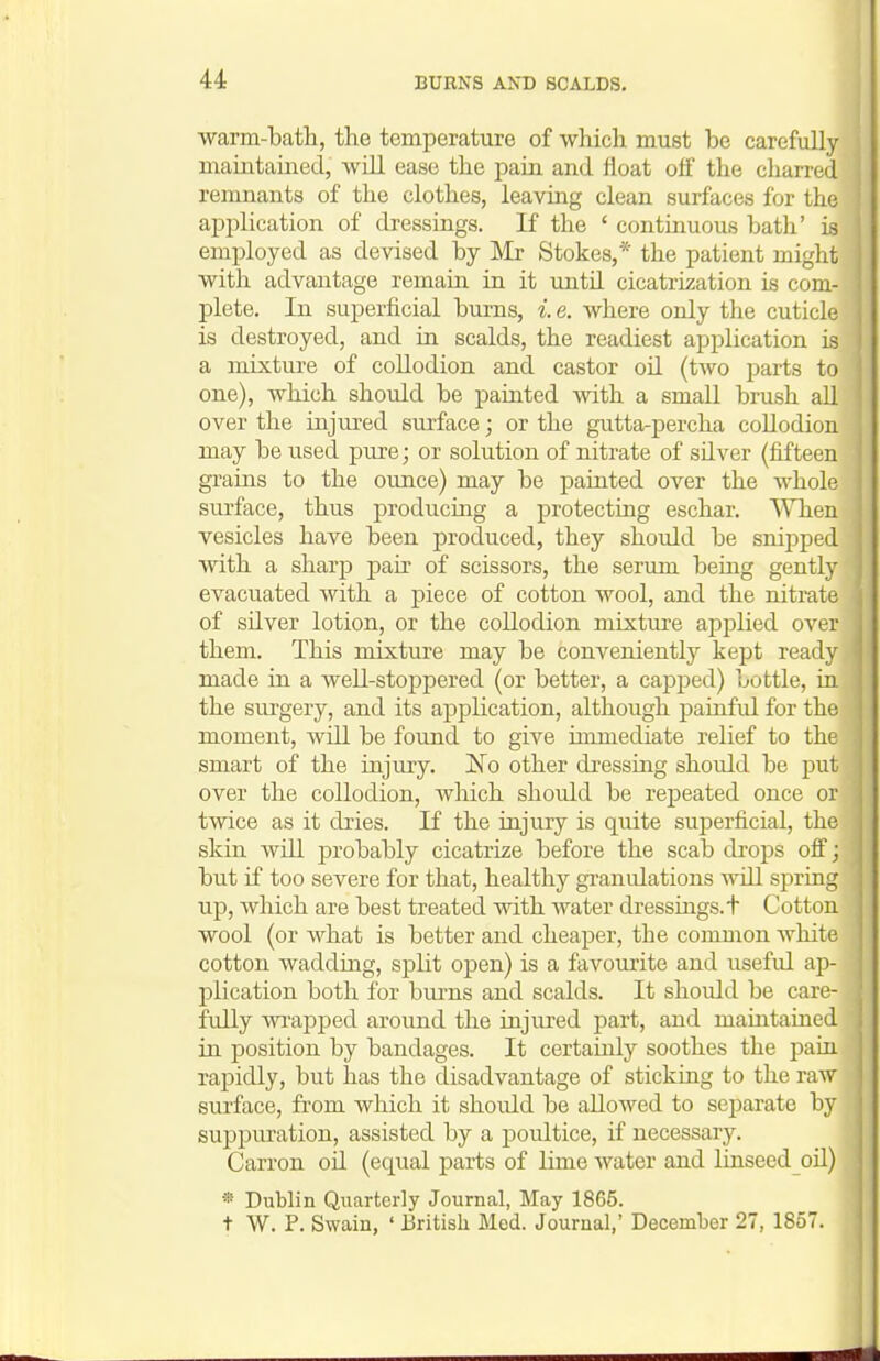 warm-bath, the temperature of which must be carefully maintained, will ease the pain and float ofi the charred | remnants of the clothes, leaving clean surfaces for the ' application of dressings. K the ' contmuous bath' is ; employed as devised by Mr Stokes,* the patient might with advantage remain in it until cicatrization is com- I plete. In superficial bums, i. e. where only the cuticle j is destroyed, and in scalds, the readiest application is ) a mixture of collodion and castor oH (two parts to j one), which should be painted with a small brush all ! over the injured surface; or the gutta-percha collodion may be used pure; or solution of nitrate of silver (fifteen grains to the oimce) may be painted over the whole surface, thus producing a protecting eschar. When vesicles have been produced, they should be snipped '. with a sharp pair of scissors, the serum being gently | evacuated with a piece of cotton wool, and the nitrate i of silver lotion, or the collodion mixture applied over them. This mixture may be conveniently kept ready made in a well-stoppered (or better, a capped) bottle, in j the surgery, and its application, although painful for the I moment, will be found to give hnmediate relief to the smart of the injury. !No other dressing should be put over the collodion, which should be repeated once or , twice as it dries. If the inju.ry is quite superficial, the j skin will probably cicatrize before the scab drops ofi; but if too severe for that, healthy granulations will spring i up, which are best treated with water dressings, t Cotton wool (or what is better and cheaper, the common white cotton wadding, split open) is a favourite and useful ap- plication both for burns and scalds. It should be care- ' fully wrapped around the injured part, and maintained in position by bandages. It certainly soothes the paiu rapidly, but has the disadvantage of sticking to the raw surface, from which it should be allowed to separate by supi)uration, assisted by a poultice, if necessary. Carron oil (equal parts of lime water and linseed oil) « Dublin Quarterly Journal, May 1865. t W. P. Swain, ' British Mod. Journal,' December 27, 1857.