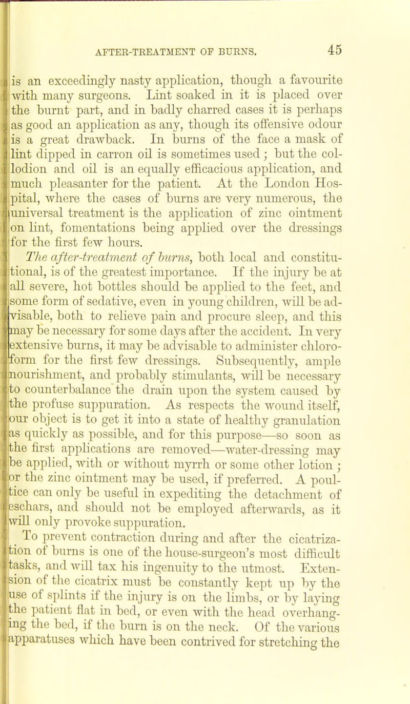 lis an exceedingly nasty application, though a favourite with many surgeons. Liat soaked in it is placed over the burnt part, and in badly charred cases it is perhaps as good an application as any, though its oifensive odour is a great drawback. In burns of the face a mask of lint dipped in carron oil is sometimes used ; but the col- lodion and oil is an equally efficacious application, and much pleasanter for the patient. At the London Hos- pital, where the cases of burns are very numerous, the universal treatment is the application of zinc ointment on lint, fomentations being aj)plied over the dressings for the first few hours. The after-ti-eatment of burns, both local and constitu- tional, is of the greatest importance. If the injiuy be at all severe, hot bottles should be applied to the feet, and some form of sedative, even in yoimg children, will be ad- visable, both to relieve pain and i^rocure sleep, and this may be necessary for some days after the accident. In very extensive burns, it may be advisable to admmister chloro- form for the first few dressings. Subsequently, ample nourishment, and probably stimulants, will be necessary to counterbalance the drain upon the system caused by the profuse suppuration. As respects the wound itself, our object is to get it into a state of healthy granulation as quickly as possible, and for this purpose—so soon as the first applications are removed—water-dressing may be applied, with or without myrrh or some other lotion ; or the zinc ointment may be used, if preferred. A poul- tice can only be useful in expediting the detachment of eschars, and should not be employed afterwards, as it will only provoke suppuration. To prevent contraction during and after the cicatriza- tion of burns is one of the house-surgeon's most difficult tasks, and will tax his ingenuity to the utmost. Exten- ' ion of the cicatrix must be constantly kept up by the ise of splints if the injury is on the limbs, or by laying ihe patient flat in bed, or even with tlie head overhang- g the bed, if the burn is on the neck. Of the various -pparatuses which have been contrived for stretching the