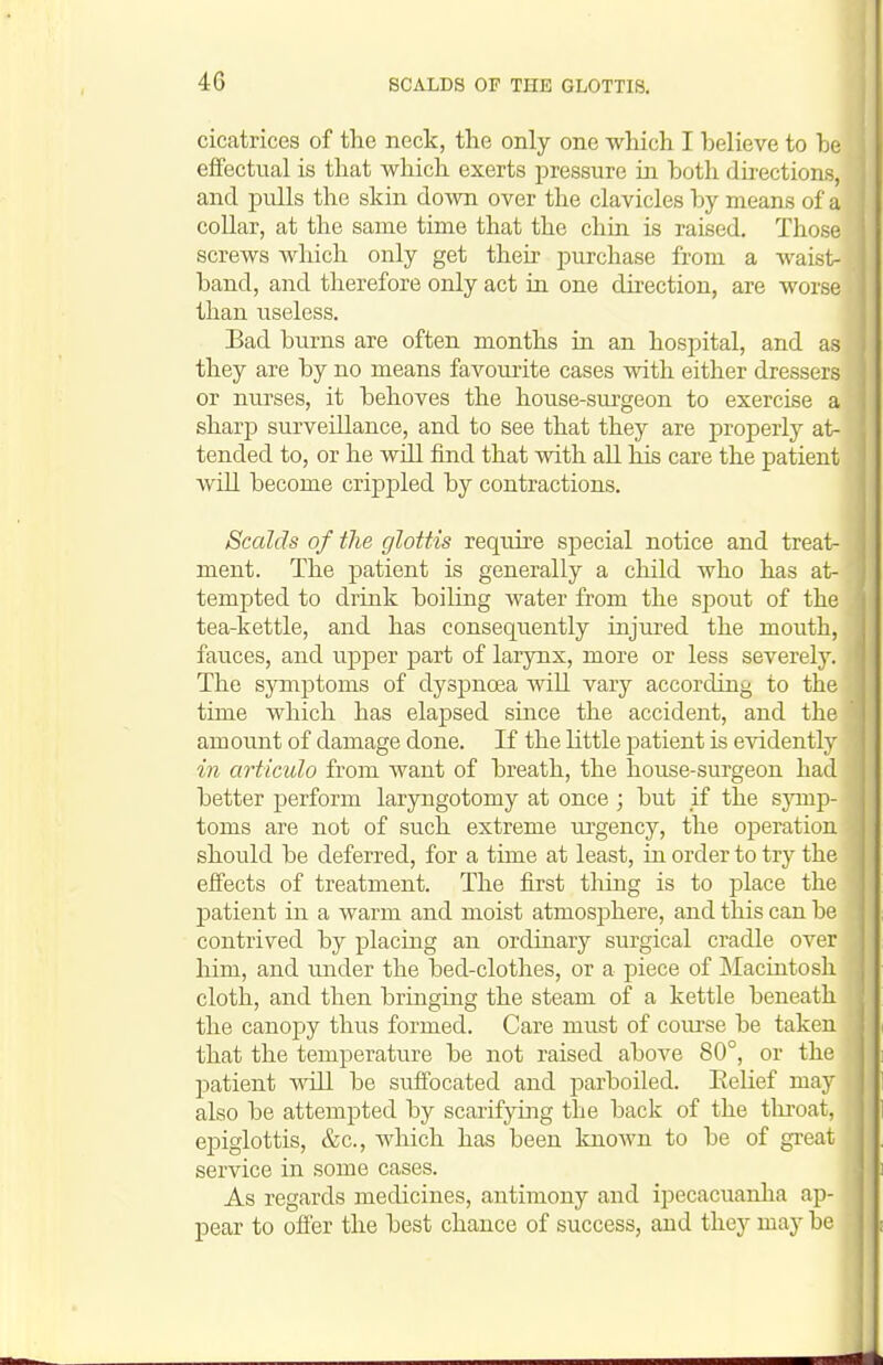 cicatrices of the neck, the only one which I believe to be effectual is that which exerts pressure in. both directions, and pulls the skin down over the clavicles by means of a collar, at the same time that the chin is raised. Those i screws which only get their purchase from a waist- band, and therefore only act in one direction, are worse than useless. Bad burns are often months in an hospital, and as they are by no means favourite cases with either dressers or nurses, it behoves the house-surgeon to exercise a sharp surveillance, and to see that they are properly at- tended to, or he will find that with all his care the patient wiU become cri]3pled by contractions. I Scalds of the glottis require special notice and treat- 1 ment. The patient is generally a child who has at- j tempted to drink boiling Avater from the spout of the | tea-kettle, and has consequently injured the mouth, ' fauces, and upper part of larynx, more or less severely. The symptoms of dyspnoea will vary according to the time which has elapsed since the accident, and the amount of damage done. If the little patient is evidently in articulo from want of breath, the house-surgeon had better perform laryngotomy at once ; but if the sjnnp- toms are not of such extreme m^gency, the operation should be deferred, for a time at least, in order to try the effects of treatment. The first thing is to place the j)atient in a warm and moist atmosphere, and this can be contrived by placing an ordinary surgical cradle over him, and under the bed-clothes, or a piece of JMacintosh cloth, and then bringing the steam of a kettle beneath the canopy thus formed. Care must of coiu'se be taken that the temperature be not raised above 80°, or the patient ■wall be suffocated and parboiled. EeHef may also be attempted by scarifying the back of the throat, epiglottis, &c., which has been knoAvn to be of great service in some cases. As regards medicines, antimony and ipecacuanha ap- pear to offer the best chance of success, and they may be