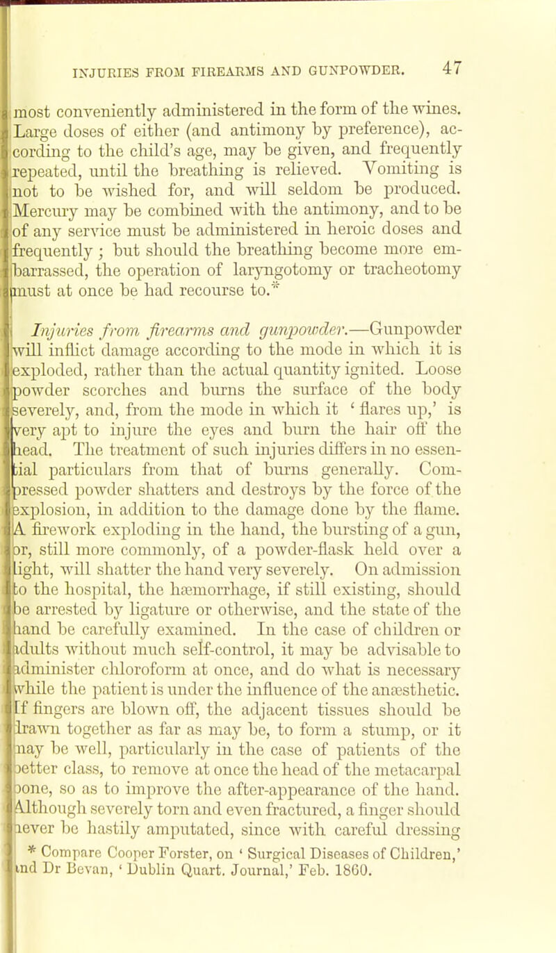 most conveniently administered in the form of the wines. Large doses of either (and antimony by preference), ac- cording to the child's age, may be given, and frequently repeated, until the breathmg is relieved. Vomiting is not to be Avished for, and will seldom be produced. Mercury may be combined with the antimony, and to be of any service must be administered in heroic doses and frequently ; but should the breathing become more em- barrassed, the operation of laryngotomy or tracheotomy jmust at once be had recourse to.* \ Injuries from, firearms and gunpovder.—Gunpowder will inflict damage according to the mode in which it is exploded, rather than the actual quantity ignited. Loose powder scorches and burns the surface of the body severeljr, and, from the mode in wliich it ' flares iip,' is very aj)t to injure the eyes and burn the hair ofl' the lead. The treatment of such injuries dilfers in no essen- iial particulars from that of burns generally. Com- iressed powder shatters and destroys by the force of the explosion, in addition to the damage done by the flame. A. firework exploding in the hand, the bursting of a gim, )r, still more commonly, of a powder-flask held over a ight, will shatter the hand very severely. On admission ;o the hospital, the haemorrhage, if still existing, should 36 arrested by ligature or otherwise, and the state of the land be carefully examined. In the case of childi-en or idults without much self-control, it may be advisable to idminister chloroform at once, and do what is necessary Mvhile the patient is under the influence of the anaesthetic, [f fingers are blown ofl, the adjacent tissues should be irawn together as far as may be, to form a stump, or it nay be well, particularly in the case of patients of the aetter class, to remove at once the head of the metacarpal oone, so as to improve the after-appearance of the hand. Although severely torn and even fractured, a finger should lever be hastily amputated, since with careful dressing ' I * Compare Cooper Forster, on ' Surgical Diseases of Children,' md Dr Bovan, ' Dublin Quart. Journal,' Feb. 18G0.