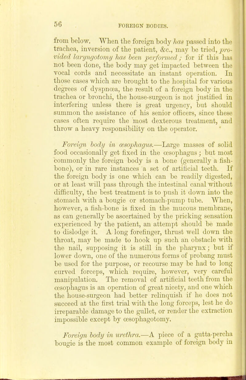 from below. When the foreign body has passed into the trachea, inversion of the patient, &c., may Ije tried, pro- vided laryncjotomy has been performed ; for if this has not been done, the body may get impacted between the vocal cords and necessitate an instant operation. In those cases which are brought to the hospital for various degrees of dyspnoea, the result of a foreign body in the trachea or bronchi, the house-sm-geon is not justified in interfering unless there is great urgency, ljut should summon the assistance of his senior officers, since these cases often require the most dexterous treatment, and throw a heavy responsibility on the operator. Foreign hody in oesophagus.—Large masses of solid food occasionally get fixed in the oesojihagus ; but most commonly the foreign body is a bone (generally a fish- bone), or in rare instances a set of artificial teeth. If the foreign body is one which can be readily digested, or at least will pass through the intestmal canal without difficulty, the best treatment is to push it down into the stomach -with a bougie or stomach-pump tube. When, however, a fish-bone is fixed in the mucous membrane, as can generally be ascertained by the pricking sensation exj)erienced by the patient, an attempt should be made to dislodge it. A long forefinger, thrust well down the throat, may be made to hook up such an obstacle with the nail, supposing it is still in the pharynx; but if lower down, one of the numerous forms of probang must be used for the purpose, or recourse may be had to long curved forceps, which require, however, very careful manipulation. The removal of artificial teeth from the oesophagus is an operation of great nicety, and one which the house-surgeon had better relinquish if he does not succeed at the first trial with the long forceps, lest he do irreparable damage to the gullet, or render the extraction impossible except by oesophagotomy. Foreign hody in urethra.—A piece of a gutta-percha bougie is the most common example of foreign body in