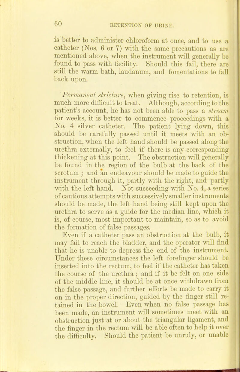 GO is better to administer chloroform at once, and to use a catheter (Nos. 6 or 7) with the same precautions as are mentioned above, when the instrument will generally be found to i^ass with facility. Should this fail, there are still the warm bath, laudanum, and fomentations to fall back upon. Permanent stricture, when giving rise to retention, is much more difficult to treat. Although, according to the patient's account, he has not been able to pass a stream for weeks, it is better to commence proceedings with a ISo. 4 silver catheter. The patient lying do^ra, this should be carefully passed until it meets with an ob- struction, when the left hand should be passed along the urethra externally, to feel if there is any corresponding thickening at this point. The obstruction will generally be found in the region of the bulb at the back of the scrotum ; and an endeavour should be made to guide the instrument through it, partly with the right, and partly with tlie left hand. Not succeeding with No. 4, a series of cautious attempts with siiccessively smaller instruments should be made, the left hand being still kept upon the urethra to serve as a guide for the median line, which it is, of course, most important to maintain, so as to avoid the formation of false passages. Even if a catheter pass an obstruction at the bulb, it may fail to reach the bladder, and the operator will find that he is unable to depress the end of the instrument. Under these circumstances the left forefinger should be inserted into the rectum, to feel if the catheter has taken the course of the urethra ; and if it be felt on one side of the middle line, it should be at once withdrawn from the false passage, and further efforts be made to carry it on in the proper direction, guided by the finger still re- tained in the bowel. Even when no false passage has been made, an instrument will sometimes meet with an obstruction just at or about the triangular ligament, and the finger in the rectum will be able often to help it over the difficulty. Should the patient be unruly, or unable