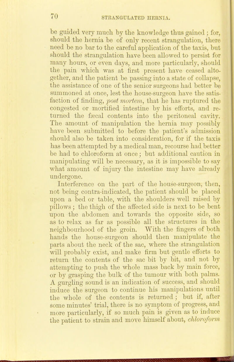 be guided very much by the knowledge thus gained ; for, should the hernia be of only recent strangulation, there need be no bar to the careful application of the taxis, but should the strangulation have been allowed to persist for many hours, or even days, and more particularly, should the pain which was at first present have ceased alto- gether, and the patient be passing into a state of collapse, the assistance of one of the senior surgeons had better be summoned at once, lest the house-surgeon have the satis- faction of finding, jjost mortem, that he has ruptured the congested or mortified intestine by his efforts, and re- turned the faecal contents into the peritoneal cavity. The amount of manipulation the hernia may possibly have been submitted to before the patient's admission should also be taken into consideration, for if the taxis has been attempted by a medical man, recourse had better be had to chloroform at once; but additional caution in manipulating will be necessary, as it is impossible to say what amount of injury the intestine may have already undergone. Interference on the part of the house-surgeon, then, not being contra-indicated, the patient should be placed upon a bed or table, with the shoulders well raised by pillows ; the thigh of the affected side is next to be bent upon the abdomen and towards the opposite side, so as to relax as far as possible all the structures in the neighbourhood of the groin. With the fingers of both hands the house-surgeon should then manipulate the I^arts about the neck of the sac, where the strangulation will probably exist, and make firm but gentle efforts to return the contents of the sac bit by bit, and not by attempting to push the Avhole mass back by main force, or by grasping the bulk of the tumour with both palms. A gurglins sound is an indication of success, and should induce the surgeon to continue his manipulations until the whole of the contents is returned; but if, after some minutes' trial, there is no symptom of progress, and more particularly, if so much pain is given as to induce the patient to strain and move himself about, chloroform