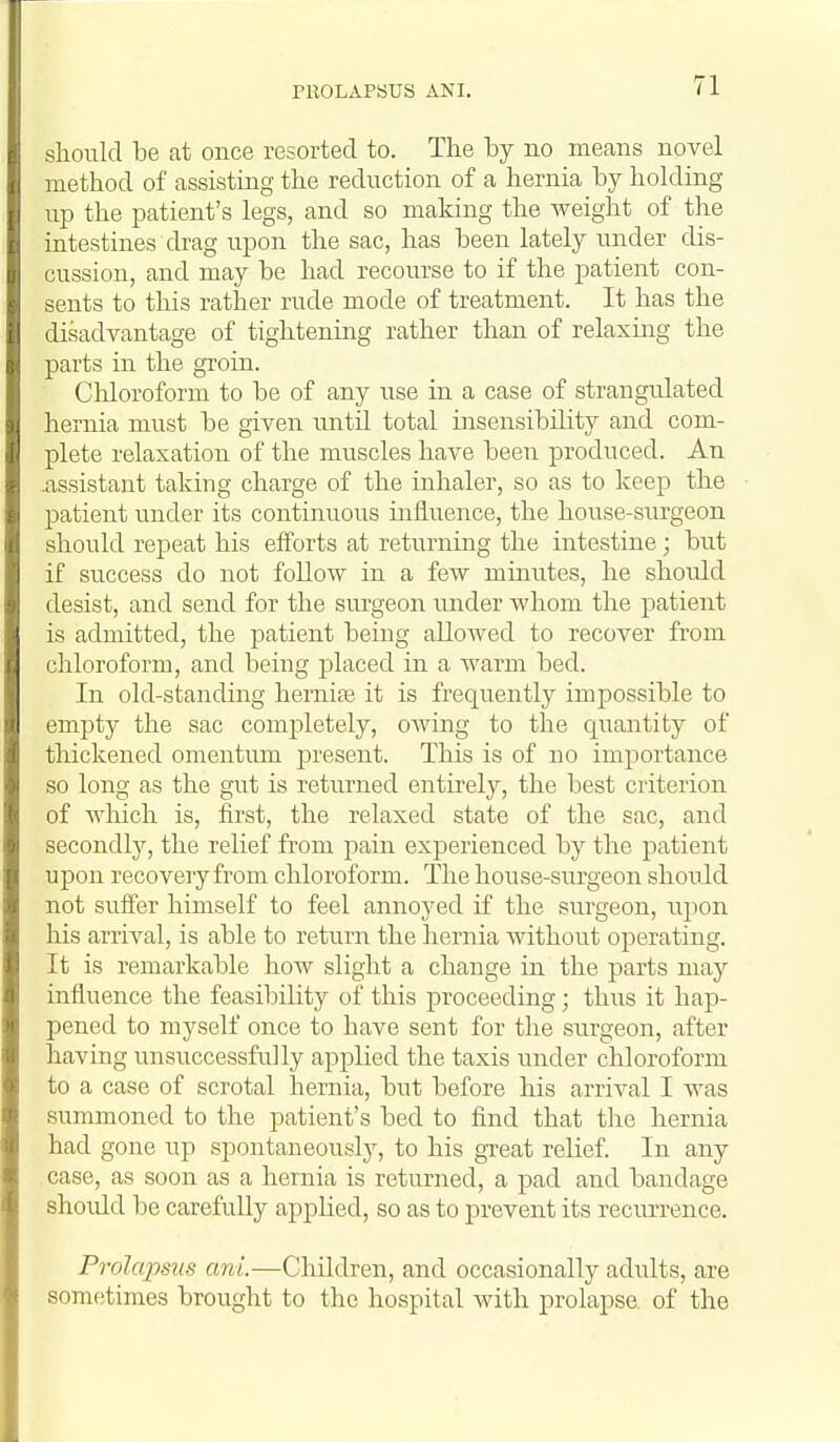 PROLAPSUS ANI. slioiild be at once resorted to. The by no means novel method of assisting the reduction of a hernia by holding up the patient's legs, and so making the weight of the intestines drag upon the sac, has been lately under dis- cussion, and may be had recourse to if the patient con- sents to this rather rude mode of treatment. It has the disadvantage of tightening rather than of relaxing the parts in the groin. Cliloroform to be of any use in a case of strangulated hernia must be given imtil total insensibility and com- plete relaxation of the muscles have been produced. An j,ssistant taking charge of the mhaler, so as to keep the patient under its continuous influence, the house-surgeon should repeat his efl^'orts at returning the intestine; but if success do not follow in a few minutes, he should desist, and send for the sui-geon under whom the patient is admitted, the patient being allowed to recover from chloroform, and being placed in a warm bed. In old-standing hernite it is frequently impossible to empty the sac completely, oAving to the c^uantity of thickened omentimi present. This is of no imjjortance so long as the gut is returned entirely, the best criterion of wliich is, first, the relaxed state of the sac, and secondly, the relief from pain experienced by the patient upon recovery from chloroform. The house-surgeon shou ld not suffer himself to feel annoyed if the surgeon, upon his arrival, is able to return the hernia without operating. It is remarkable how shght a change in the parts may influence the feasibility of this proceeding; thus it hap- pened to myself once to have sent for the surgeon, after having unsuccessfully applied the taxis under chloroform to a case of scrotal hernia, but before his arrival I was summoned to the patient's bed to find that the hernia had gone up spontaneously, to his great relief. In any case, as soon as a hernia is returned, a pad and bandage shoidd be carefuUy applied, so as to prevent its recurrence. Prolcqmis ani.—Children, and occasionally adults, are sometimes brought to the hospital with prolapse, of the