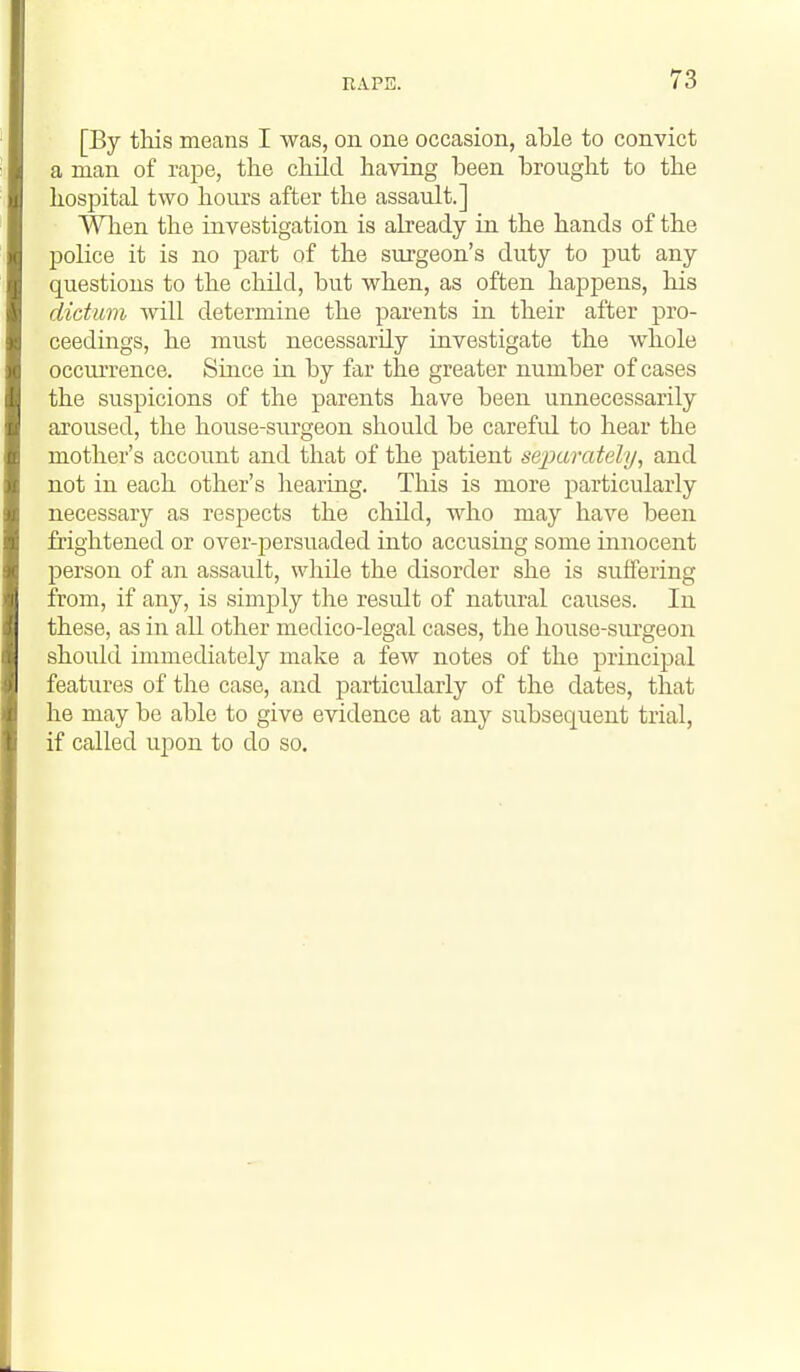 [By this means I was, on one occasion, able to convict a man of rajDe, the child having been brought to the hospital two hours after the assault.] When the investigation is already in the hands of the police it is no part of the surgeon's duty to put any questions to the child, but when, as often happens, his dictum will determine the parents in their after pro- ceedings, he must necessarily investigate the whole occurrence. Since in by far the greater number of cases the suspicions of the parents have been unnecessarily aroused, the house-siu'geon should be carefid to hear the mother's account and that of the patient separately, and not in each other's liearing. This is more particularly necessary as respects the child, who may have been frightened or over-persuaded into accusing some innocent person of aii assault, while the disorder she is suffering from, if any, is simply the result of natural causes. In these, as in all other medico-legal cases, the house-siu'geon should immediately make a few notes of the principal features of the case, and particularly of the dates, that he may be able to give evidence at any subsequent trial, if called upon to do so.