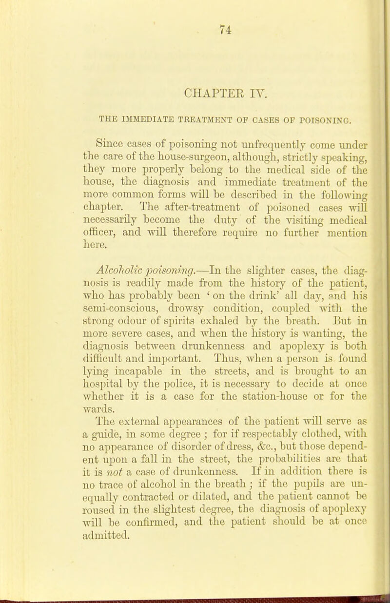 CHAPTER IV. THE IMMEDIATE TREATMENT OF CASES OF POISONING. Since cases of poisoning not unfrequently come under the care of the house-surgeon, although, strictly speaking, they more properly belong to the medical side of the house, the diagnosis and immediate treatment of the more common forms will be described hi the following chapter. The after-treatment of poisoned cases will necessarily become the duty of the visiting medical officer, and will therefore require no further mention here. Alcoholic poisoning.—In the slighter cases, the diag- nosis is readily made from the history of the patient, who has probably been ' on the drink' all day, and his semi-conscious, drowsy condition, coupled with the strong odour of spirits exhaled by the breath. But in more severe cases, and when the history is wanting, the diagnosis between drunkenness and apoplexy is both difficult and important. Thus, when a person is found lying incapable in the streets, and is brought to an hospital by the police, it is necessary to decide at once Avhether it is a case for the station-house or for the wards. The external appearances of the patient wUl serve as a guide, in some degree ; for if res]3ectably clothed, -with no appearance of disorder of dress, &c., but those depend- ent upon a fall in the street, the probabilities are that it is not a case of drunkenness. If in addition there is no trace of alcohol in the breath ; if the pupils are un- equally contracted or dilated, and the patient caimot be roused in the slightest degree, the diagnosis of apoi:)lexy will be confirmed, and the patient should be at once admitted.