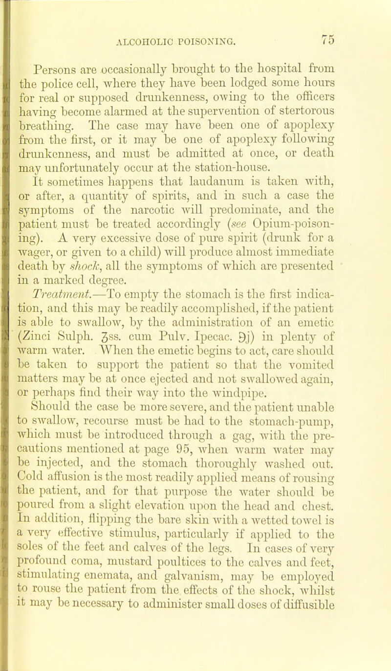 Persons are occasionally brouglit to the hospital from the police cell, where they have been lodged some hours for real or supposed drunkenness, owing to the officers having become alarmed at the supervention of stertorous breathing. The case may have been one of apoplexy from the first, or it may be one of apoplexy following drunkenness, and must be admitted at once, or death may unfortunately occur at the station-house. It sometimes happens that laudanum is taken with, or after, a quantity of spirits, and in such a case the symptoms of the narcotic Avill predominate, and the patient must be treated accordingly (see Opium-poison- ing). A very excessive dose of pure spirit (drunk for a wager, or given to a child) will produce almost immediate death by shock, all the symptoms of which are presented in a marked degree. Treatment.-—-To empty the stomach is the first indica- tion, and this may be readily accomplished, if the patient is able to swallow, by the administration of an emetic (Zinci Sulph. 3ss. cum Pulv. Ipecac. 9j) in plenty of warm water. When the emetic begms to act, care should be taken to support the patient so that the vomited matters may be at once ejected and not swallowed again, or perhaps find their way into the Avindpipe. Should the case be more severe, and the patient unable to swallow, recourse must be had to the stomach-pump, which must be introduced through a gag, with the pre- cautions mentioned at page 95, when warm Avater may be injected, and the stomach thoroughly washed out. Cold affusion is the most readily applied means of rousing the patient, and for that purpose the Avater should be poured from a slight elevation upon the head and chest. In addition, flipping the bare skin with a Avetted toAvel is a very effective stimulus, particularly if applied to the soles of the feet and calves of the legs. In cases of very profound coma, mustard poultices to the cah^es and feet, stimulating enemata, and galvanism, may be employed to rouse the patient from the effects of the shock, Avhilst it may be necessary to administer small doses of diffusible