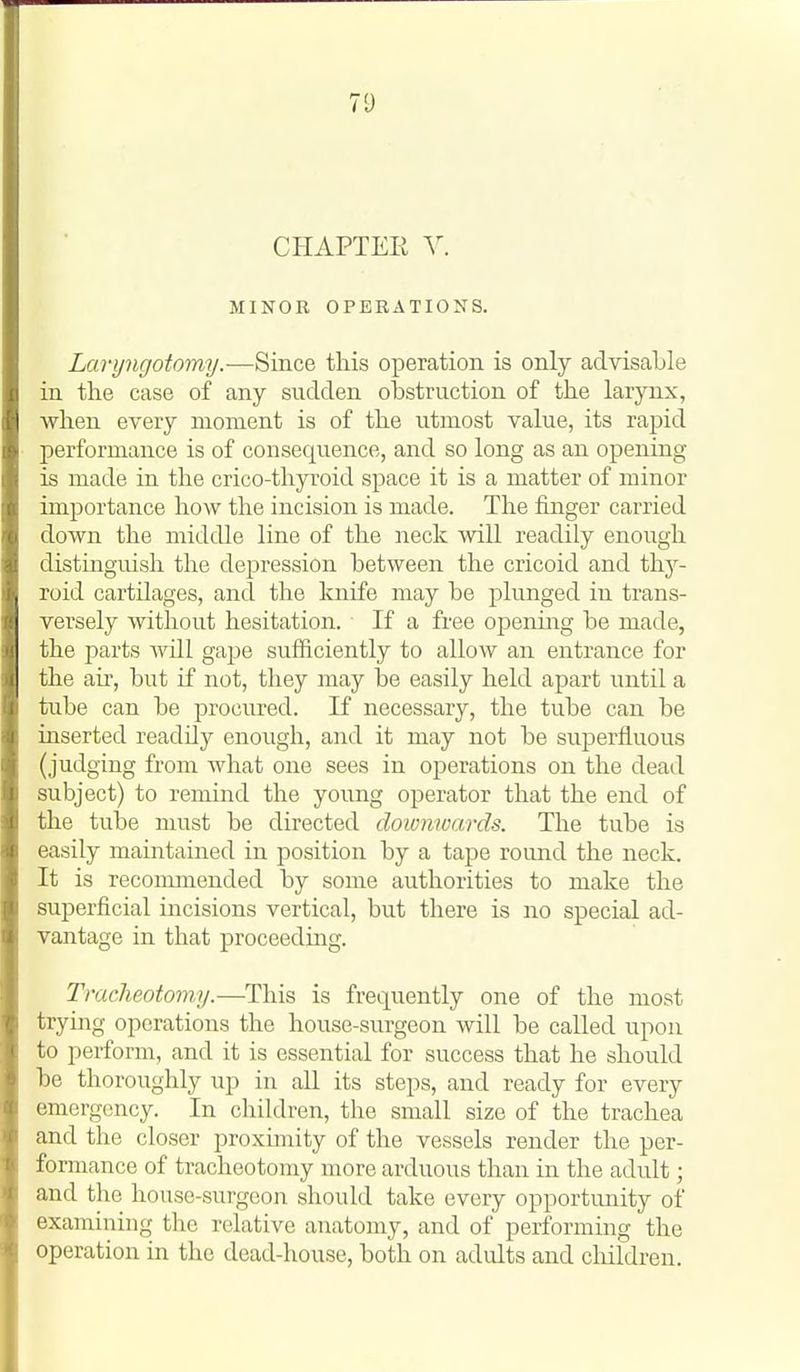 CHAPTEE V. MINOR OPERATIONS. Laryngotomy.—Since this operation is only advisable in the case of any sudden obstruction of the larynx, when every moment is of the utmost value, its rapid performance is of consequence, and so long as an opening is made in the crico-thyroid space it is a matter of minor importance how the incision is made. The finger carried down the middle line of the neck will readily enough distinguish the de23ression between the cricoid and thy- roid cartilages, and the knife may be plunged in trans- versely without hesitation. If a free opening be made, the parts will gape sufficiently to allow an entrance for the air, but if not, they may be easily held apart until a tube can be procured. If necessary, the tube can be inserted readily enough, and it may not be superfluous (judging from what one sees in operations on the dead subject) to remind the young operator that the end of the tube must be directed doimwards. The tube is easily maintained in position by a tape round the neck. It is reconmiended by some authorities to make the superficial incisions vertical, but there is no special ad- vantage in that proceeding. Tracheotomy.—This is frequently one of the most trying operations the house-surgeon will be called upon to perform, and it is essential for success that he should be thoroughly up in aU its steps, and ready for every emergency. In children, the small size of the trachea and the closer proximity of the vessels render the per- formance of tracheotomy more arduous than in the adult; and the house-surgeon should take every opportunity of examining the relative anatomy, and of performing the operation in the dead-house, both on adults and cliildren.