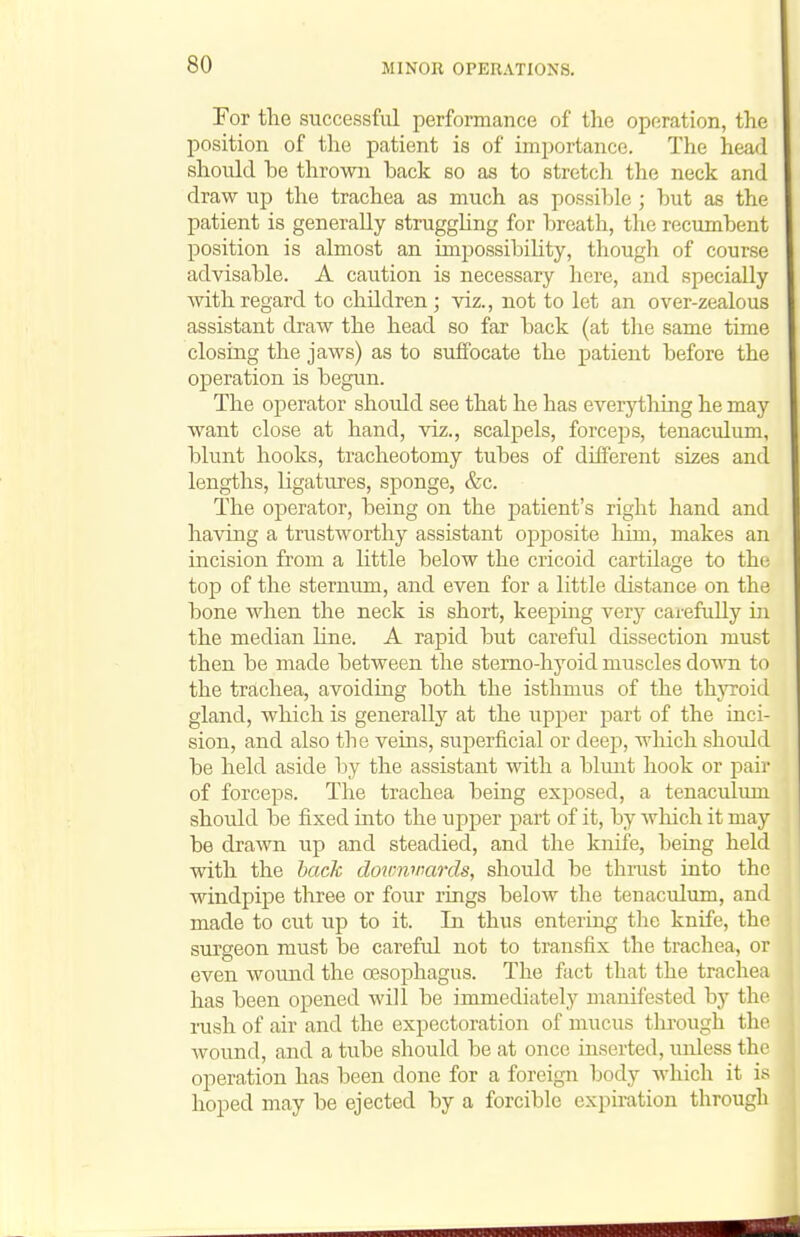 For the successful performance of the operation, the position of the patient is of importance. The head should be thrown back so as to stretch the neck and draw up the trachea as much as possible; but as the patient is generally struggHng for breath, the recumbent position is almost an impossibility, though of course advisable. A caution is necessary here, and specially with regard to children; viz., not to let an over-zealous assistant draw the head so far back (at the same time closing the jaws) as to suffocate the patient before the operation is begun. The operator should see that he has everything he may want close at hand, viz., scalpels, forceps, tenaculum, blunt hooks, tracheotomy tubes of different sizes and lengths, ligatures, sponge, &c. The operator, being on the patient's right hand and having a trustworthy assistant oi^jDosite Mm, makes an incision from a little below the cricoid cartilage to the top of the sternum, and even for a little distance on the bone when the neck is short, keeping very carefully in the median line. A rapid but careful dissection must then be made between the stemo-hyoid muscles down to the trachea, avoiding both the isthmus of the thjToid gland, which is generally at the upper part of the inci- sion, and also the veins, suj)erficial or deep, which should be held aside by the assistant with a blunt hook or pair of forceps. The trachea being exposed, a tenaculum shoidd be fixed into the upper part of it, by wliich it may be drawn up and steadied, and the knife, being held with the hack doirwmrds, should be thrust into the windpipe three or four rings below the tenaculum, and made to cut up to it. In thus entering the knife, the surgeon must be careful not to transfix the trachea, or even wound the o3Sophagus. The fact that the trachea has been opened will be immediately manifested by the rush of air and the expectoration of mucus through the wound, and a tube should be at once inserted, unless the operation has been done for a foreign body which it is hoped may be ejected by a forcible expiration through
