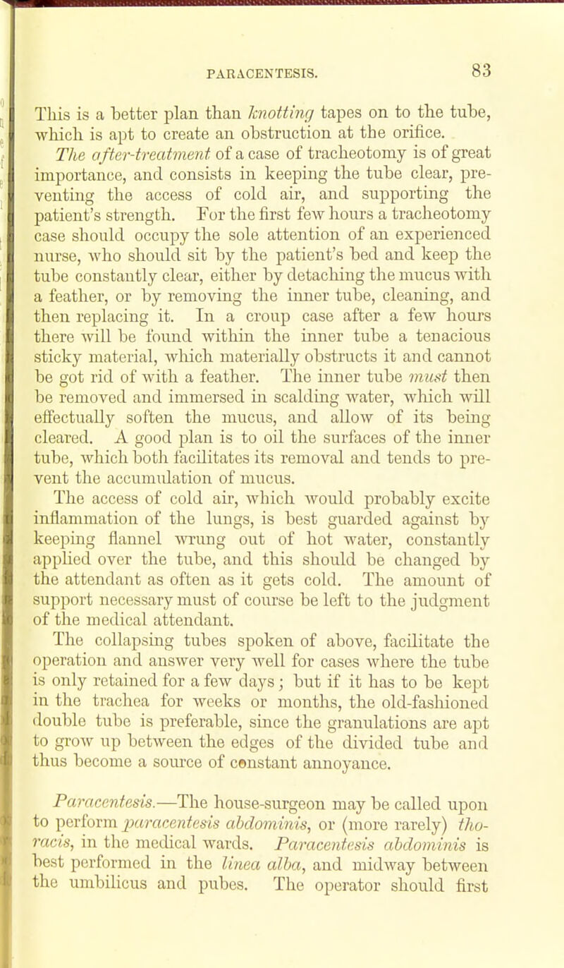 This is a better jDlaii than knotting tapes on to the tube, which is apt to create an obstruction at the orifice. The after-treatment of a case of tracheotomy is of great importance, and consists in keeping the tube clear, pre- venting the access of cold air, and supporting the patient's strength. For the first few hours a tracheotomy case should occupy the sole attention of an experienced nurse, who should sit by the patient's bed and keep the tube constantly clear, either by detaching the mucus with a feather, or by removing the imier tube, cleaning, and then replacing it. In a croup case after a few hours there will be found within the inner tube a tenacious sticky material, wliich materially obstructs it and cannot be got rid of with a feather. The inner tube must then be removed and immersed in scalding water, wMch will effectually soften the mucus, and allow of its being cleared. A good jilan is to oil the surfaces of the inner tube, which both facilitates its removal and tends to pre- vent the accumidation of mucus. The access of cold air, which Avould probably excite inflammation of the lungs, is best guarded against by keeping flannel wrung out of hot water, constantly applied over the tube, and this should be changed by the attendant as often as it gets cold. The amount of support necessary must of course be left to the judgment of the medical attendant. The collapsing tubes spoken of above, facilitate the operation and answer very well for cases where the tube is only retained for a few days; but if it has to be kept in the tracliea for weeks or months, the old-fashioned double tube is preferable, since the granulations are apt to grow up between the edges of the divided tube and thus become a som-ce of constant annoyance. Paracentesis.—The house-surgeon may be called upon to perform jxiracentesis abdominis, or (more rarely) tho- racis, in the methcal wards. Paracentesis abdominis is best performed in the linea alba, and midway between the umbihcus and pubes. The operator should first