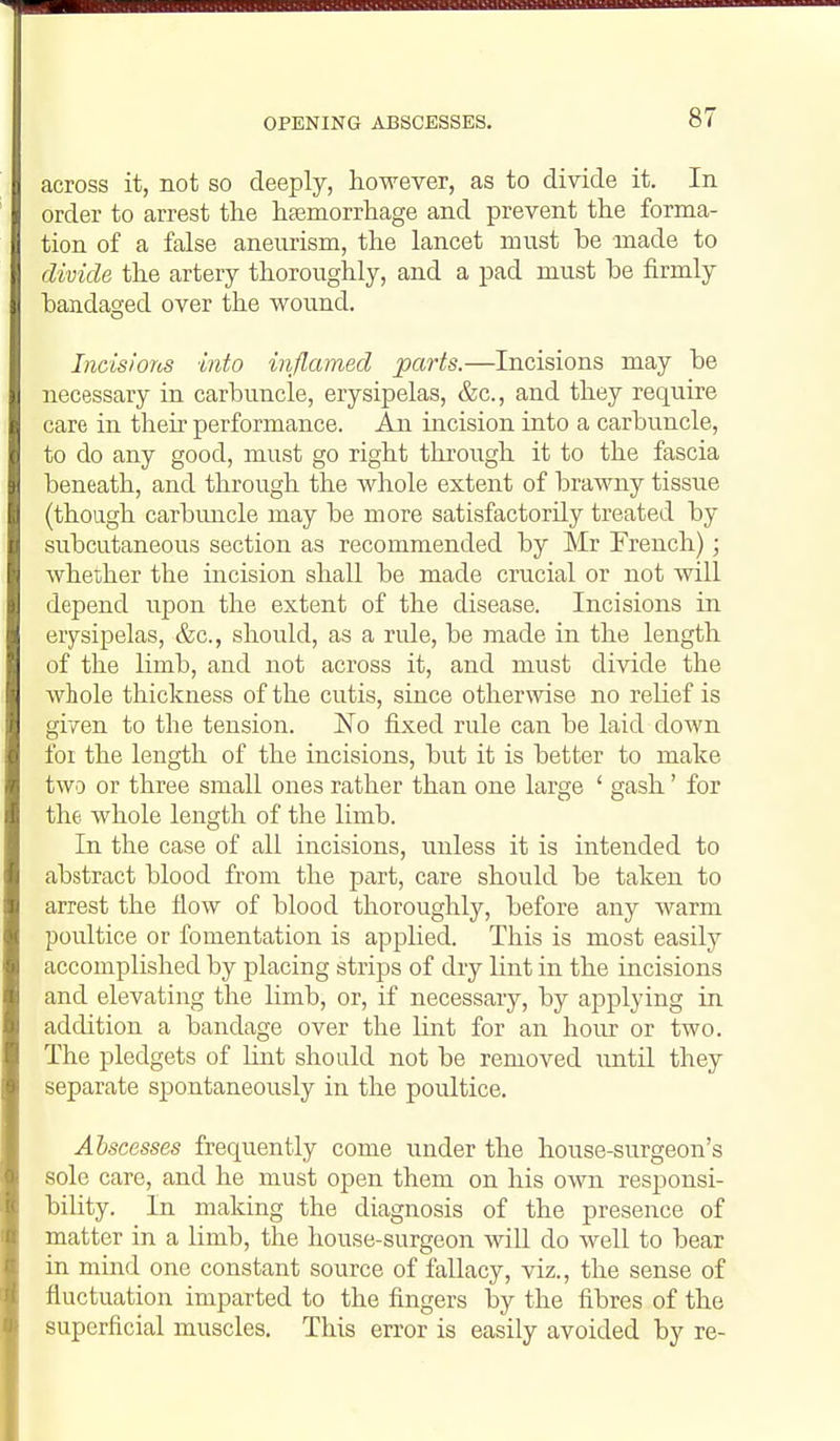 OPENING ABSCESSES. across it, not so deeply, however, as to divide it. In order to arrest the hsemorrliage and prevent the forma- tion of a false aneurism, the lancet must be made to divide the artery thoroughly, and a pad must be firmly bandaged over the wound. Incisiorcs into inflamed parts.—Incisions may be necessary in carbuncle, erysipelas, &c., and they require care in their performance. An incision into a carbuncle, to do any good, must go right through it to the fascia beneath, and through the whole extent of brawny tissue (though carbmicle may be more satisfactorily treated by subcutaneous section as recommended by Mr French); whether the incision shall be made crucial or not will depend upon the extent of the disease. Incisions in erysipelas, &c., should, as a rule, be made in the length of the limb, and not across it, and must divide the whole thickness of the cutis, since otherwise no relief is given to the tension. No fixed rule can be laid down foi the length of the incisions, but it is better to make two or three small ones rather than one large ' gash' for the whole length of the limb. In the case of all incisions, unless it is intended to abstract blood from the part, care should be taken to arrest the flow of blood thoroughly, before any warm poultice or fomentation is applied. This is most easily accomplished by placing strips of dry lint in the incisions and elevating the limb, or, if necessary, by applying in addition a bandage over the lint for an hour or two. The pledgets of Unt should not be removed until they separate spontaneously in the poultice. Abscesses frequently come under the house-surgeon's sole care, and he must open them on his own responsi- bility. In making the diagnosis of the presence of matter in a limb, the house-surgeon wiU do well to bear in mind one constant source of fallacy, viz., the sense of fluctuation imparted to the fingers by the fibres of the superficial muscles. This error is easily avoided by re-