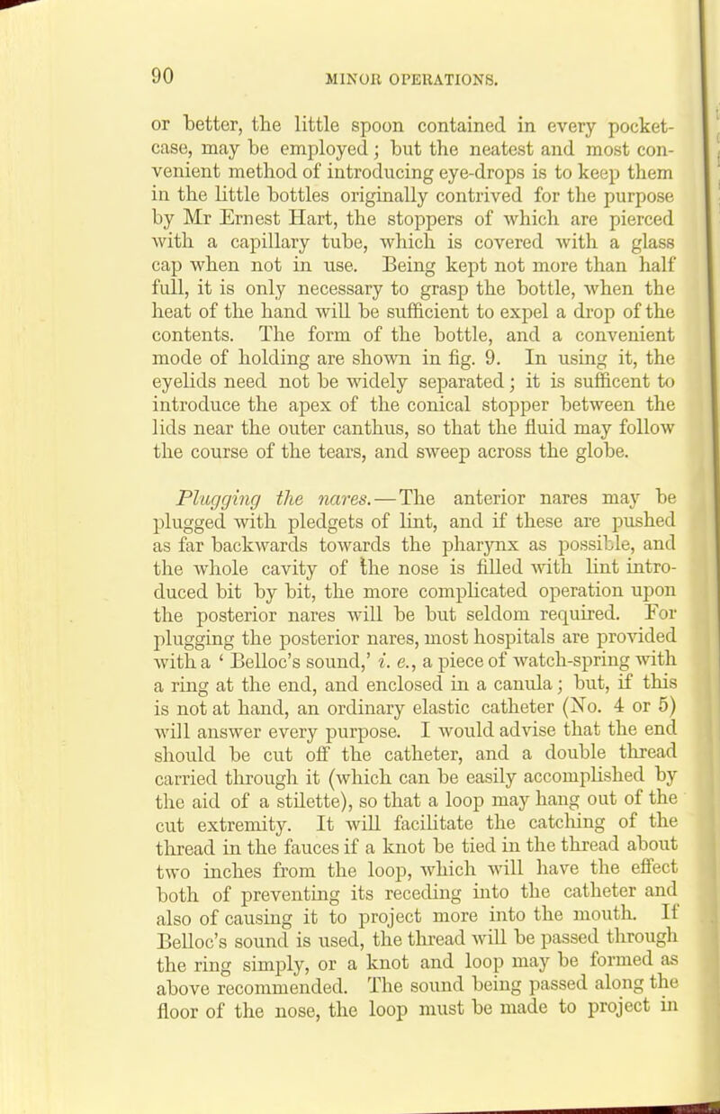 or better, the little spoon contained in every pocket- case, may be employed ; but the neatest and most con- venient method of introducing eye-drops is to keep them in the little bottles originally contrived for the purpose by Mr Ernest Hart, the stoppers of which are pierced with a capillary tube, which is covered with a glass cap when not in use. Being kept not more than half full, it is only necessary to grasp the bottle, when the heat of the hand will be sufficient to expel a drop of the contents. The form of the bottle, and a convenient mode of holding are shown in fig. 9. In using it, the eyelids need not be widely separated; it is sufficent to introduce the apex of the conical stopper between the lids near the outer canthus, so that the fluid may follow the course of the tears, and sweep across the globe. Plugging the nares. — The anterior nares may be plugged with pledgets of lint, and if these are pushed as far backwards towards the pharynx as possible, and the whole cavity of Ihe nose is filled with lint intro- duced bit by bit, the more comphcated operation upon the posterior nares will be but seldom required. For plugging the posterior nares, most hospitals are pro^dded with a ' Belloc's sound,' i. e., a piece of watch-spring with a ring at the end, and enclosed in a canula; but, if this is not at hand, an ordinary elastic catheter (No. 4 or 5) will answer every purpose. I would advise that the end should be cut ofi the catheter, and a double thread carried through it (which can be easily accomplished by the aid of a stilette), so that a loop may hang out of the cut extremity. It Avill facilitate the catcliing of the thread in the fauces if a knot be tied in the thread about two inches from the loop, which will have the effect both of preventing its receding into the catheter and also of causing it to project more into the mouth. If Belloc's sound is used, the thread will be passed through the ring simply, or a knot and loop may be formed as above recommended. The sound being passed along the floor of the nose, the loop must be made to project in