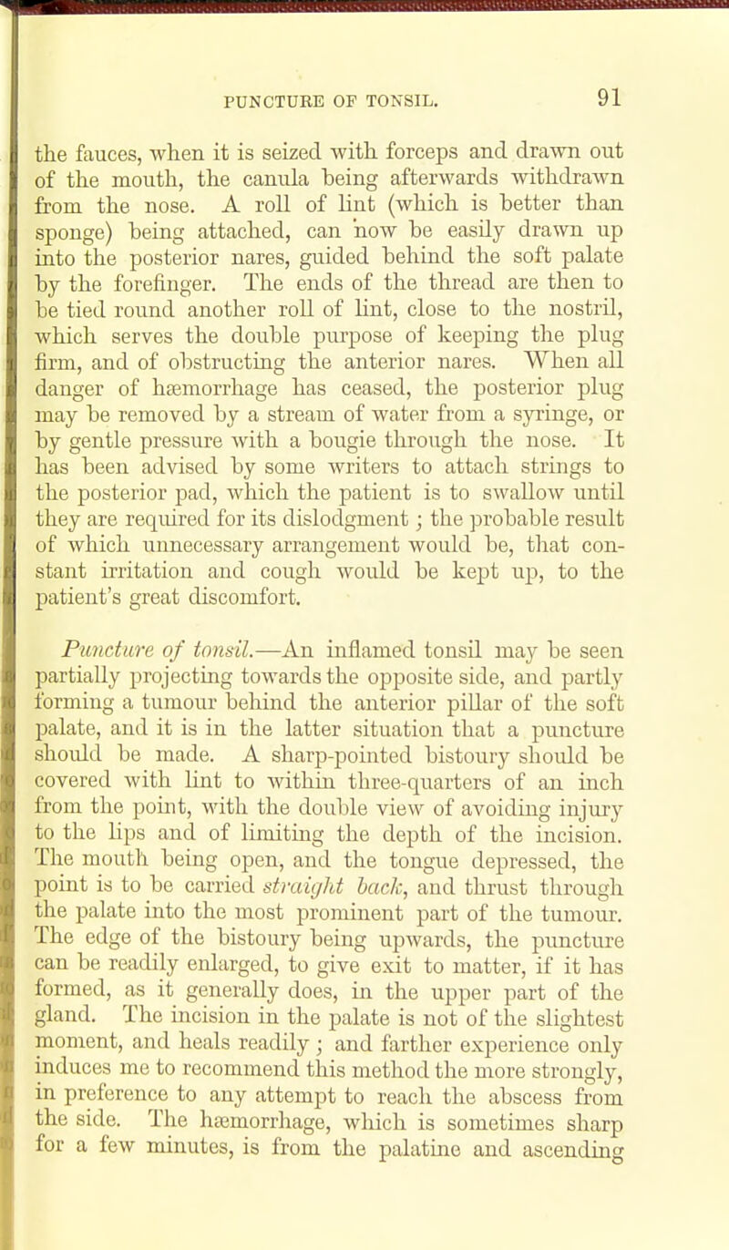PUNCTURE OP TONSIL. the fauces, when it is seized Avith forceps and drawn out of the mouth, the canula being afterwards withdrawn from the nose. A roll of lint (which is better than sponge) being attached, can how be easily drawn up into the posterior nares, guided behind the soft palate by the forefinger. The ends of the thread are then to be tied round another roll of lint, close to the nostril, which serves the double purpose of keeping the plug firm, and of obstructing the anterior nares. When all danger of haemorrhage has ceased, the posterior plug may be removed by a stream of water from a syi'inge, or by gentle pressure with a bougie through the nose. It has been advised by some writers to attach strings to the posterior pad, which the patient is to swallow until they are required for its dislodgment; the probable result of which unnecessary arrangement would be, that con- stant irritation and cough would be kep)t up, to the patient's great discomfort. Puncture of tonsil.—An inflamed tonsil may be seen partially projecting towards the opposite side, and partly forming a tumour behind the anterior piUar of the soft palate, and it is in the latter situation that a puncture should be made. A sharp-pointed bistoury should be covered with lint to within three-quarters of an inch from the point, with the double view of avoiding injury to the lips and of limiting the depth of the incision. The mouth being open, and the tongue depressed, the point is to be carried straight hack, and thrust through the palate into the most prominent part of the tumour. The edge of the bistoury being upwards, the puncture can be readily enlarged, to give exit to matter, if it has formed, as it generally does, in the upper part of the gland. The incision in the palate is not of the slightest moment, and heals readily; and farther experience only induces me to recommend this method the more strongly, in preference to any attempt to reach the abscess from the side. The hajmorrhage, which is sometimes sharp for a few minutes, is from the palatme and ascending