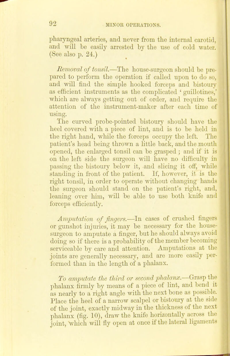 pharyngeal arteries, and never from the internal carotid, and will be easily arrested by the use of cold water. (See also p. 24.) Removal of tonsil.—^The house-surgeon should be pro pared to perform the operation if called upon to do so, and will find the simple hooked forceps and bistoury as efficient instruments as the complicated ' guillotmes,' which are always getting out of order, and require the attention of the instrument-maker after each time of using. The curved probe-pointed bistoury should have the heel covered with a piece of lint, and is to be held in the right hand, wliile the forceps occupy the left. The patient's head being throAra a little back, and the mouth opened, the enlarged tonsil can be grasj^ed; and if it is on the left side the surgeon will have no difficulty in jDassing the bistoury below it, and slicing it off, while standing iti front of the patient. If, however, it is the right tonsil, in order to operate mthout changing hands the surgeon should stand on the patient's right, and, leanmg over him, will be able to use both knife and forceps efficiently. Amjnitation of fingers.—In cases of crushed fhigers or gunshot injmies, it may be necessary for the house- sui-geon to amputate a finger, but he should always avoid doing so if there is a probability of the member becoming serviceable by care and attention. Amputations at the joints are generally necessary, and are more easily per- formed than in the length of a phalanx. To amputate the tJiird or second j^halanx.—Grasp the phalanx firmly by means of a piece of lint, and bend it as nearly to a right angle with the next bone as possible. Place the heel of a narrow scalpel or bistomy at the side of the joint, exactly midway in the thickness of the next phalanx (fig. 10), draw the knife horizontally across the joint, which will fly open at once if the lateral ligaments