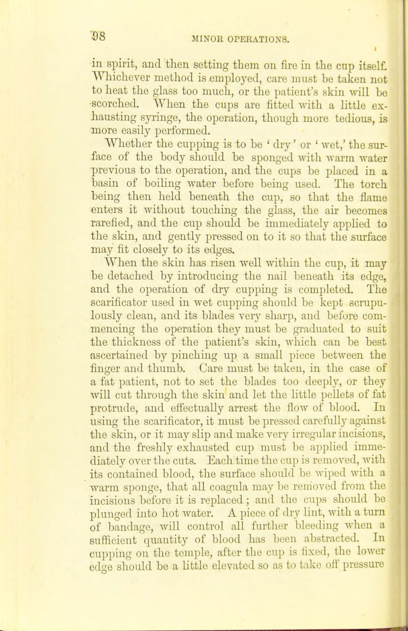 in spirit, <and then setting tliem on fire in the cup itself. Wliichever method is employed, care must be taken not to heat the glass too much, or the patient's skin will he •scorched. When the cups are fitted with a little ex- hausting syringe, the operation, though more tedious, is more easily performed. Whether the cupping is to be ' dry' or ' wet,' the .sur- face of the body should be sponged with warm water previous to the operation, and the cups be placed in a basin of boiling water before being used. The torch being then held beneath the cup, so that the flame enters it without touching the glass, the air becomes rarefied, and the cup should be immediately applied to the sldn, and gently i^ressed on to it so that the surface may fit closely to its edges. When the skin has risen well within the cup, it may be detached by introducing the nail beneath its edge, and the operation of diy cujjping is completed. The scarificator used in wet cupping should be kept scrupu- lously clean, and its blades very sharp, and before com- mencing the operation they must be graduated to suit the thickness of the patient's skin, which can be best ascertained by pinching up a small piece between the finger and thumb. Care must be taken, in the case of a fat patient, not to set the blades too deeply, or they will cut through the skin and let the little pellets of fat protrude, and eff'ectually arrest the flow of blood. In using the scarificator, it must be pressed carefully against the skin, or it may slip and make very irregular incisions, and the freshly exhausted cup must be applied imme- diately over the cuts. Each time the cup is removed, with its contained blood, the surface should be wiped with a warm sponge, that all coagula may be removed from the incisions before it is replaced; and the cups should be plunged into hot water. A piece of dry lint, with a turn of bandage, will control all furtlier bleeding when a sufficient quantity of blood has been abstracted. In cupping on the temple, after the cup is fixed, the lower edge should be a little elevated so as to take off pressure