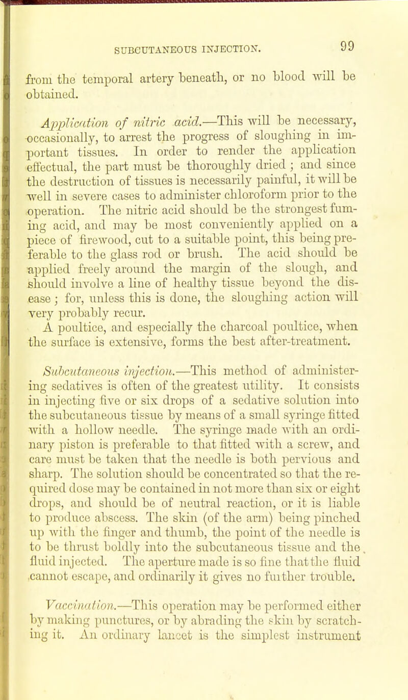 SUBCUTANEOUS INJECTION. fi-om the temporal artery beneath, or no blood vnll be obtained. Application of nitric acid.—This wiU be necessary, -occasionally, to arrest the progress of sloughing in im- portant tissues. In order to render the apphcation effectual, the part must be thoroughly dried ; and since the destruction of tissues is necessarily painful, it will be well in severe cases to administer chloroform prior to the operation. The nitric acid should be the strongest fum- ing acid, and may be most conveniently applied on a piece of firewood, cut to a suitable point, this being pre- ferable to the glass rod or brush. The acid should be applied freely around the margin of the slough, and should involve a line of healthy tissue beyond the dis- ease j for, unless this is done, the sloughing action will very probably recur. A poultice, and especially the charcoal poxdtice, when the siu'face is extensive, forms the best after-treatment. Suhcutaneous injection.—This method of administer- ing sedatives is often of the greatest iitility. It consists in injectmg five or six drops of a sedative solution into the subcutaneous tissue by means of a small syringe fitted with a hollow needle. The syringe made Avith an ordi- nary piston is preferable to that fitted with a screw, and care must be taken that the needle is both pervious and sharp. The solution should be concentrated so that the re- quired dose may be contained in not more than six or eight drops, and shoidd be of neutral reaction, or it is liable to produce abscess. The sldn (of the arm) being pinched up Avith the finger and thumb, the point of the needle is to be thrust boldly into the subcutaneous tissue and the fluid injected. The aperture made is so fine that the fluid .cannot escape, and ordinarily it gives no fuither trouble. Vaccination.—^This operation may be performed either by malcing punctures, or by abrading the pkin by scratch- ing it. An ordinary lancet is the simplest instrument