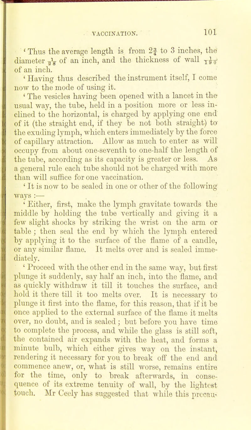 ' Thus the average length is from 2f to 3 inches, the diameter thickness of wall ^^o' of an inch. ' Havincj thus described the instrument itself, I come now to the mode of using it. ' The vesicles having been opened with a lancet in the usual way, the tube, held in a position more or less in- clined to the horizontal, is charged by applying one end of it (the straight end, if they be not both straight) to the exuding lymph, which enters immediately by the force of capillary attraction. AIIoav as much to enter as will occupy from about one-seventh to one-half the length of the tube, according as its capacity is greater or less. As a genei'al rule each tube should not be charged with more than will suffice for one vaccination. ' It is now to be sealed in one or other of the following ways :— ' Either, first, make the lymph gravitate towards the middle by holding the tube vertically and giving it a few slight shocks by striking the wrist on the arm or table ; then seal the end by which the lymph entered by applying it to the surface of the flame of a candle, or any similar flame. It melts over and is sealed imme- diately. ' Proceed with the other end in the same way, but first plunge it suddenly, say half an inch, into the flame, and as quickly withdraw it till it touches the surface, and hold it there till it too melts over. It is necessary to plunge it first into the flame, for this reason, that if it be once applied to the external surface of the flame it melts over, no doubt, and is sealed; but before you have time to complete the process, and while the glass is still soft, the contained air expands with the heat, and forms a minute bulb, which either gives way on the instant, rendering it necessary for you to break off the end ancl commence anew, or, what is still worse, remains entire for the time, only to break afterwards, in conse- quence of its extreme tenuity of wall, by the lightest touch. Mr Ccely has suggested that Avhile this prccau-