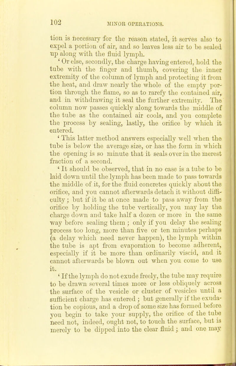 tion is necessary for tlio reason stated, it serves also to expel a portion of air, and so leaves less air to be sealed njD along witli the fluid lympli, ' Or else, secondly, the charge having entered, hold the tube with the finger and thumb, covering the inner extremity of the column of lymph and protecting it from the heat, and draAv nearly the whole of the empty por- tion through the flame, so as to rarefy the contained air^ and ia withdrawing it seal the further extremity. The column now passes quickly along towards the middle of the tube as the contained air cools, and you complete the process by sealiag, lastly, the orifice by Avhich it entered. ' This latter method answers especially well when the tube is below the average size, or has the form in which the opening is so minute that it seals over in the merest fraction of a second. ' It should be observed, that in no case is a tube to be laid down until the lymph has been made to pass towards the middle of it, for the fluid concretes quickly about the orifice, and you cannot afterwards detach it without diffi- culty ; but if it be at once made to pass away from tlie orifice by holding the tube vertically, you may lay the charge down and take half a dozen or more in the same way before sealing them ; only if you delay the sealing process too long, more than five or ten minutes perhaps (a delay Avhich need never happen), the lymph within the tube is apt from evaporation to become adherent, especially if it be more than ordinarily viscid, and it cannot afterwards be blown out when you come to use it. ' If the lymph do not exude freely, the tube may require to be drawn several times more or less obliquely across the surface of the vesicle or cluster of vesicles until a sufficient charge has entered ; but generally if the exuda- tion be copious, and a drop of some size has formed before you begin to take your supply, the orifice of the tube need not, indeed, ought not, to touch the surface, but is merely to be dipped into the clear fluid; and one may