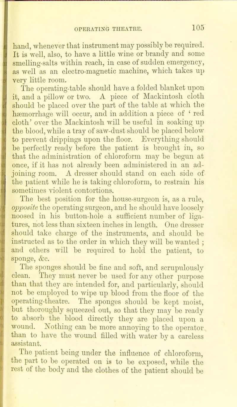 OPERATING THEATRE. hand, whenever that instrument may possibly be required. It is Avell, also, to have a little wine or brandy and some smelluag-salts within reach, in case of sudden emergency, as well as an electro-magnetic machine, which takes up very little room. The operating-table should have a folded blanket upon it, and a pillow or two. A piece of Mackintosh cloth should be placed over the part of the table at which the haemorrhage will occur, and in addition a piece of ' red cloth' over the Mackintosh will be useful in soaking up the blood, while a tray of saw-dust should be placed below to prevent drippings upon the floor. Everything should be perfectly ready before the patient is brought in, so that the administration of cliloroform may be begun at once, if it has not already been administered in an ad- joining room. A dresser should stand on each side of the patient while he is taking chloroform, to restrain Ms sometimes violent contortions. The best position for the house-surgeon is, as a rule, 02oposite the operating surgeon, and he should have loosely noosed in his button-hole a sufficient number of liga- tures, not less than sixteen inches in length. One dresser should take charge of the instruments, and should be instructed as to the order in which they will be wanted ; and others will be required to hold the patient, to sponge, &c. The sponges shoidd be line and soft, and scrupulously clean. They must never be used for any other purpose than that they are intended for, and particularly, should not be employed to wipe up blood from the floor of the operating-theatre. The sponges should be kept moist, but thoroughly squeezed out, so that they may be ready to absorb the blood directly they are placed upon a wound. ISTothing can be more annoying to the operator than to have the wound filled with water by a careless assistant. The patient being under the influence of chloroform, the part to be operated on is to be exposed, while the rest of the body and the clothes of the patient should be
