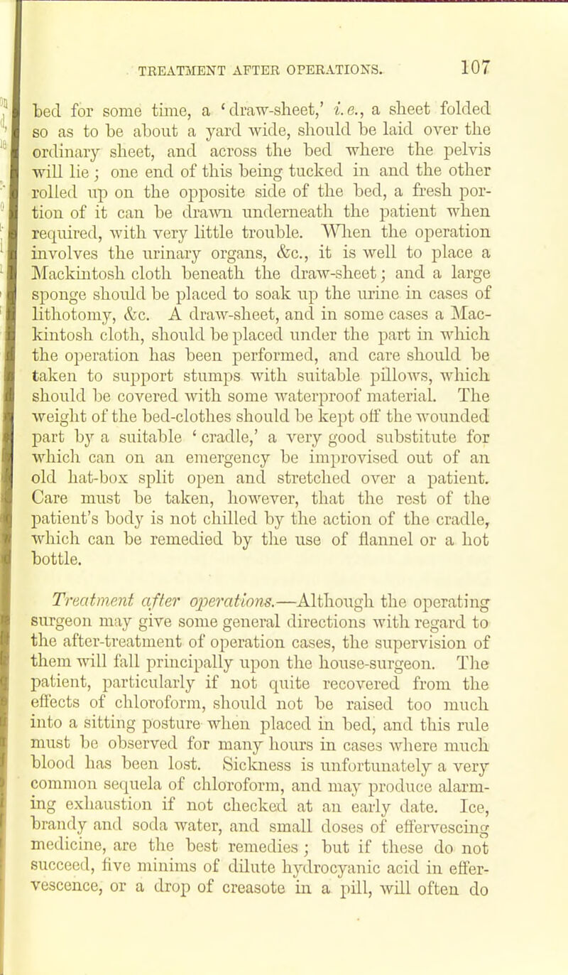 ted for some time, a 'draw-sheet,' i.e., a sheet folded so as to be about a yard Avide, should be laid over the ordinary sheet, and across the bed -where the pelvis will lie ; one end of this being tucked in and the other rolled up on the ojDposite side of the bed, a fresh por- tion of it can be draATO underneath the patient when required, with very little trouble. Wlien the operation involves the urinary organs, &c., it is well to place a Mackmtosh cloth beneath the draw-sheet; and a large sponge should be placed to soak up the urine in cases of lithotomy, &c. A draw-sheet, and in some cases a Mac- kintosh cloth, should be placed under the part in wliich the operation has been performed, and care should be taken to support stumps with suitable pillows, wlaich should be covered with some waterproof material. The weight of the bed-clothes should be kept off the wounded part a suitable ' cradle,' a very good substitute for which can on an emergency be improvised out of an old hat-box split open and stretched over a patient. Care must be taken, however, that the rest of the patient's body is not chilled by the action of the cradle, which can be remedied by the use of flannel or a hot bottle. Treatment after ojjerations.—Although the operating surgeon may give some general directions with regard to the after-treatment of operation cases, the supervision of them will fall principally upon the house-surgeon. The patient, particularly if not quite recovered from the effects of chloroform, should not be raised too much into a sitting posture when placed in bed, and this rule must be observed for many hours in cases Avhere much blood has been lost. Sickness is unfortunately a very common sequela of chloroform, and may produce alarm- ing exhaustion if not checked at an early date. Ice, brandy and soda water, and small doses of effervescing medicine, are the best remedies; but if these do not succeed, five minims of dilute hydrocyanic acid in effer- vescence, or a drop of creasote in a pill, wUl often do