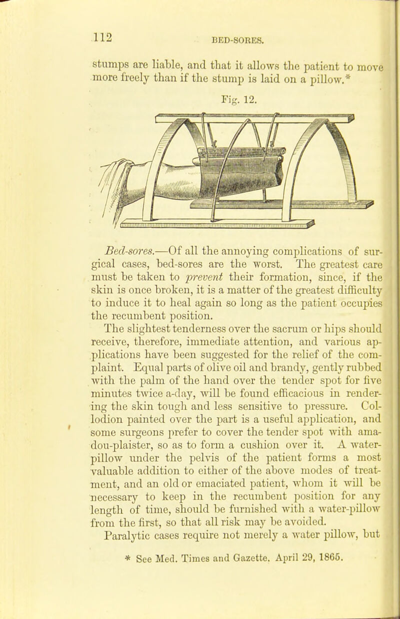 BED-SORES. stumps are liable, and that it allows the patient to move more freely than if the stump is laid on a pillow,* Bed-sores.—Of all the annoying complications of sur- gical cases, bed-sores are the worst. The greatest care mnst be taken to prevent their formation, since, if the skin is once broken, it is a matter of the greatest difficulty to induce it to heal again so long as the patient occupies the recumbent position. The slightest tenderness over the sacrum or hips should receive, therefore, immediate attention, and various ap- plications have been suggested for the relief of the com- plaint. Eqiial parts of olive oil and brandy, gently rubbed with the palm of the hand over the tender s,])ot for five minutes twice a-day, will be found efficacious in render- ing the skin tough and less sensitive to pressure. Col- lodion painted over the part is a useful application, and some surgeons prefer to cover the tender spot with ama- dou-plaister, so as to form a cushion over it. A water- pillow under the pelvis of the patient forms a most valuable addition to either of the above modes of treat- ment, and an old or emaciated patient, whom it will be necessary to keep in the recumbent position for any length of time, should be furnished with a water-pillow from the first, so that all risk may be avoided. Paralytic cases require not merely a water pillow, but Fig. 12. * See Med. Times and Gazette. April 29, 1865.
