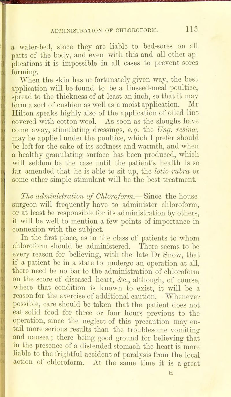 a water-bed, since they are liable to bed-sores on all parts of the body, and even mth this and all other ap- plications it is impossible in all cases to prevent sores forming. When the skin has unfortunately given way, the best application will be found to be a linseed-meal poultice, spread to the thickness of at least an inch, so that it may form a sort of cushion as well as a moist application. Mr Hilton speaks higlily also of the application of oiled lint covered with cotton-wool. As soon as the sloughs have come away, stimulating dressings, e.g. the Ung. resina-, may be applied under the poultice, which I prefer should be left for the sake of its softness and warmth, and when a healthy granidating surface has been produced, which will seldom be the case until the patient's health is so far amended that he is able to sit \r^, the loHo nibra or some other simple stunulant will be the best treatment. The aclmi.nistration of CMorofonn.—Since the house- surgeon will frequently have to administer chloroform, or at least be responsible for its administration by others, it will be well to mention a few points of importance in connexion with the subject. In the first place, as to the class of patients to whom chloroform should be administered. There seems to be every reason for believing, with the late Dr Snow, that if a patient be in a state to undergo an operation at all, there need be no bar to the administration of chloroform on the score of diseased heart, &c., although, of coiu'se, where that condition is known to exist, it will be a reason for the exercise of additional caution. Whenever possible, care should be taken that the patient does not eat solid food for three or foiu- hours previous to the operation, since the neglect of this precaution may en- tail more serious results than the troublesome vomiting and nausea; there being good groimd for believing that in tlie presence of a distended stomach the heart is more liable to the frightful accident of paralysis from the local action of chloroform. At the same time it is a great H